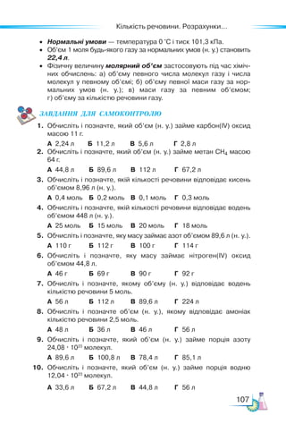 Кількість речовини. Розрахунки...
107
• Нормальні умови — температура 0 °С і тиск 101,3 кПа.
• Об’єм 1 моля будь-якого газу за нормальних умов (н. у.) становить
22,4 л.
• Фізичну величину молярний об’єм застосовують під час хіміч-
них обчислень: а) об’єму певного числа молекул газу і числа
молекул у певному об’ємі; б) об’єму певної маси газу за нор-
мальних умов (н. у.); в) маси газу за певним об’ємом;
г) об’єму за кількістю речовини газу.
ЗАВ­
ДАН­
НЯ  ДЛЯ  СамоКОН­
ТРО­
ЛЮ
1. Обчисліть і позначте, який об’єм (н. у.) займе карбон(IV) оксид
масою 11 г.
А 2,24 л Б 11,2 л В 5,6 л Г 2,8 л
2. Обчисліть і позначте, який об’єм (н. у.) займе метан CH4 масою
64 г.
А 44,8 л Б 89,6 л В 112 л Г 67,2 л
3. Обчисліть і позначте, якій кількості речовини відповідає кисень
об’ємом 8,96 л (н. у.).
А 0,4 моль Б 0,2 моль В 0,1 моль Г 0,3 моль
4. Обчисліть і позначте, якій кількості речовини відповідає водень
об’ємом 448 л (н. у.).
А 25 моль Б 15 моль В 20 моль Г 18 моль
5. Обчисліть і позначте, яку масу займає азот об’ємом 89,6 л (н. у.).
А 110 г Б 112 г В 100 г Г 114 г
6. Обчисліть і позначте, яку масу займає нітроген(IV) оксид
об’ємом 44,8 л.
А 46 г Б 69 г В 90 г Г 92 г
7. Обчисліть і позначте, якому об’єму (н. у.) відповідає водень
кількістю речовини 5 моль.
А 56 л Б 112 л В 89,6 л Г 224 л
8. Обчисліть і позначте об’єм (н. у.), якому відповідає амоніак
кількістю речовини 2,5 моль.
А 48 л Б 36 л В 46 л Г 56 л
9. Обчисліть і позначте, який об’єм (н. у.) займе порція азоту
24,08 · 1023
молекул.
А 89,6 л Б 100,8 л В 78,4 л Г 85,1 л
10. Обчисліть і позначте, який об’єм (н. у.) займе порція водню
12,04 · 1023
молекул.
А 33,6 л Б 67,2 л В 44,8 л Г 56 л
 