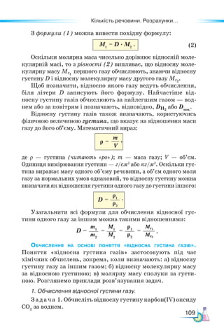 Кількість речовини. Розрахунки...
109
З формули (1) можна вивести похідну формулу:
M1
= D · M2 (2)
Оскільки молярна маса чисельно дорівнює відносній моле-
кулярній масі, то з рівності (2) випливає, що відносну моле-
кулярну масу Mr1
першого газу обчислюють, знаючи відносну
густину D і відносну молекулярну масу другого газу Mr2
.
Щоб позначити, відносно якого газу ведуть обчислення,
біля літери D записують його формулу. Найчастіше від-
носну густину газів обчислюють за найлегшим газом — вод-
нем або за повітрям і позначають, відповідно, DН2
або Dпов.
.
Відносну густину газів також визначають, користуючись
фізичною величиною густина, що вказує на відношення маси
газу до його об’єму. Математичний вираз:
m
V
ρ =
де ρ — густина (читають «ро»); m — маса газу; V — об’єм.
Одиниця вимірювання густини — г/см3
або кг/м3
. Оскільки гус-
тина виражає масу одного об’єму речовини, а об’єм одного моля
газу за нормальних умов однаковий, то відносну густину можна
визначатияквідношеннягустиниодногогазудогустиниіншого:
D =
ρ1
ρ2
Узагальнити всі формули для обчислення відносної гус-
тини одного газу за іншим можна такими відношеннями:
Обчислення на основі поняття «відносна густина газів».
Поняття «відносна густина газів» застосовують під час
хімічних обчислень, зокрема, коли визначають: а) відносну
густину газу за іншим газом; б) відносну молекулярну масу
за відносною густиною; в) молярну масу сполуки за густи-
ною. Розглянемо приклади розв’язування задач.
1. Обчислення відносної густини газу.
Задача 1. Обчисліть відносну густину карбон(IV) оксиду
CO2
за воднем.
M1
M2
ρ1
ρ2
Mr1
Mr2
m1
m2
D =         = = = .
.
.
,
 