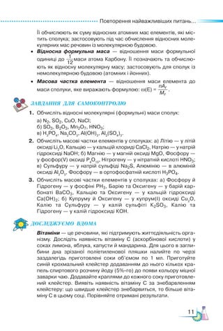 Повторення найважливіших питань...
11
Її обчислюють як суму відносних атомних мас елементів, які міс-
тить сполука; застосовують під час обчислення відносних моле-
кулярних мас речовин із молекулярною будовою.
• Відносна формульна маса — відношення маси формульної
одиниці до маси атома Карбону. Її позначають та обчислю-
ють як відносну молекулярну масу; за­
сто­
совують для сполук із
немолекулярною будовою (атомних і йонних).
• Масова частка елемента — відношення маси елемента до
маси сполуки, яке виражають формулою: ω(E) = .
ЗАВ­
ДАН­
НЯ  ДЛЯ  СамоКОН­
ТРО­
ЛЮ
1. Обчисліть відносні молекулярні (формульні) маси сполук:
а) N2, SO2, CuO, NaCl;
б) SO3, B2O3, Mn2O7, HNO3;
в) H3
PO4
, Na2
CO3
, Al(OH)3
, Al2
(SO4
)3
.
2. Обчисліть масові частки елементів у сполуках: а) Літію — у літій
оксиді Li2
O, Кальцію — у кальцій хлориді СаCl2, Натрію — у натрій
гідроксиді NaOH; б) Магнію — у магній оксиді MgO, Фосфору —
у фосфор(V) оксиді P4
O10
, Нітрогену — у нітратній кислоті HNO3;
в) Сульфуру — у натрій сульфіді Na2S, Алюмінію — в алюміній
оксиді Al2
O3
, Фосфору — в ортофосфатній кислоті H3РО4.
3. Обчисліть масові частки елементів у сполуках: а) Фосфору й
Гід­
ро­
гену — у фосфіні РН3, Барію та Окси­
ге­
ну — у барій кар-
бонаті ВаСО3, Кальцію та Оксигену — у кальцій гідроксиді
Са(ОН)2; б) Купруму й Оксигену — у купрум(І) оксиді Cu2
O,
Калію та Сульфуру — у калій сульфіті К2SО3, Калію та
Гідрогену — у калій гідроксиді КОН.
Дос­
лІд­
жу­
Ємо  вдо­
ма
Вітаміни — це речовини, які підтримують життєдіяльність орга-
нізму. Дослідіть наявність вітаміну С (аскорбінової кислоти) у
соках лимона, яблука, капусти й мандарина. Для цього в загли-
бини дна зрізаної поліетиленової пляшки налийте по черзі
заздалегідь приготовлені соки об’ємом по 1 мл. Приготуйте
синій крохмальний клейстер додаванням до нього кількох кра-
пель спиртового розчину йоду (5%-го) до появи кольору міцної
заварки чаю. Додавайте краплями до кожного соку приготовле-
ний клейстер. Виявіть наявність вітаміну С за знебарвленням
клейстеру: що швидше клейстер знебарвиться, то більше віта-
міну С в цьому соці. Порівняйте отримані результати.
1
12
nAr
Mr
 