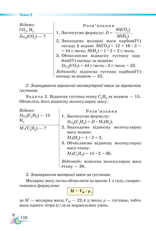 110
Тема 3
Відомо:
CO2
, H2
Розв’я з ання
1. Застосуємо формулу: D =
M(CO2
)
M(Н2
)
.
2. Знаходимо молярні ма­
си карбон(IV)
оксиду й водню: M(CO2
) = 12 + 16 · 2 =
= 44 г/моль; M(H2
) = 1 · 2 = 2 г/моль.
3.	Обчислюємо відносну густину кар­
бон(IV) оксиду за воднем:
DH2
(СО2) = 44 г/моль : 2 г/моль = 22.
Відповідь: відносна густина карбон(IV)
оксиду за воднем — 22.
DН2
(СО2
) — ?
2. Знаходження відносної молекулярної маси за відносною
густиною.
Задача 2. Відносна густина етану C2
H6
за воднем — 15.
Обчисліть його відносну молекулярну масу.
Відомо:
DH2
(С2
Н6
) — 15
H2
Розв’яз ання
1. Застосуємо формулу:
DH2
(C2
H6
) = D · Mr(H2
).
2. Знаходимо відносну молекулярну
масу водню:
Mr(H2
) = 1 · 2 = 2.
3.	Обчислюємо відносну молекулярну
масу етану:
Mr(C2
H6
) = 15 · 2 = 30.
Відповідь: відносна молекулярна маса
етану — 30.
Mr(C2
H6
) — ?
3. Знаходження молярної маси за густиною.
Молярну масу легко обчислити за масою 1 л газу, скорис-
тавшись формулою:
M = Vm · ρ
де М — молярна маса; Vm — 22,4 л/моль; ρ — густина, тобто
маса одного літра (г/л) за нормальних умов.
,
 
