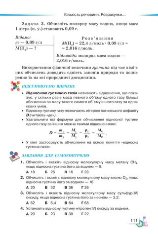 Кількість речовини. Розрахунки...
111
Задача 3. Обчисліть молярну масу водню, якщо маса
1 літ­
ра (н. у.) становить 0,09 г.
Відомо:
m — 0,09 г/л
Розв’я з ання
M(Н2
) = 22,4 л/моль · 0,09 г/л =
= 2,016 г/моль.
Відповідь: молярна маса водню —
2,016 г/моль.
M(Н2
) — ?
Використання фізичної величини густина під час хіміч-
них обчислень доводить єдність законів природи та поши-
рення їх на всі природничі дисципліни.
ПІД­
СУ­
МО­
ВУ­
Є­
МО  ВИВЧЕНЕ
• Відносною густиною газів називають відношення, що пока-
зує, у скільки разів маса певного об’єму одного газу більша
або менша за масу такого самого об’єму іншого газу за одна-
кових умов.
• Відносну густину газу позначають літерою латинського алфавіту
D (читають «де»).
• Узагальнити всі формули для обчислення відносної густини
одного газу за іншим можна такими відношеннями:
• У хімії застосовують обчислення на основі поняття «відносна
густина газів».
ЗАВ­
ДАН­
НЯ  ДЛЯ  СамоКОН­
ТРО­
ЛЮ
1. Обчисліть і вкажіть відносну молекулярну масу метану CH4,
якщо відносна густина його за воднем — 8.
А 18 Б 26 В 16 Г 28
2. Обчисліть і вкажіть відносну молекулярну масу кисню О2, якщо
відносна густина його за воднем — 16.
А 20 Б 32 В 36 Г 26
3. Обчисліть і вкажіть відносну молекулярну масу сульфур(ІV)
оксиду, якщо відносна густина його за неоном — 3,2.
А 62 Б 6,4 В 64 Г 68
4. Установіть відносну густину нітроген(IV) оксиду за воднем.
А 20 Б 23 В 30 Г 22
M1
M2
ρ1
ρ2
Mr1
Mr2
m1
m2
D =         = = = .
 