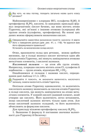 Основні класи неорганічних сполук
119
Від чого, на ваш погляд, походить загальна назва цього класу
речовин?
Найпоширенішими є хлоридна HCl, сульфатна H2
SO4
й
ортофосфатна H3
PO4
кислоти. Із наведених прикладів фор-
мул неорганічних кислот бачимо, що вони містять атоми
Гідрогену, які зв’язані з іншими атомами (хлоридна) або
групою атомів (сульфатна, ортофосфатна). На основі цих
даних можна сформулювати визначення кислот.
Сформулюйте самостійно визначення поняття «кислота» й звірте
його з наведеним раніше (див. рис. 41, с. 116). Чи вдалося вам
його сформулювати правильно?
Установіть за визначенням склад кислот.
Отже, враховуючи склад цих речовин, можна зробити
висновок, що в складі молекул кислот містяться один або
кілька атомів Гідрогену, які можуть заміщуватися атомами
металічних елементів, і кислотні залишки.
Кислотний залишок — це атом або група атомів.
Наприклад, хлоридна кислота містить атом Cl, сульфатна й
карбонатна — групи атомів, відповідно SO4
і CO3
.
Ознайомимося зі складом і назвами кислот, опрацю-
вавши дані таблиці 11 (с. 120).
Подумайте й поясніть, як визначити валентність кислотного
залишку, знаючи валентність атомів Гідрогену.
Оскільки атоми Гідрогену одновалентні, то валентність
кислотного залишку визначають за числом атомів Гідрогену
в складі кислоти, що можуть заміщуватися на атоми мета-
лічних елементів. У кожній кислоті наявний елемент, який
утворює цю кислоту. Його валентність легко встановити,
якщо кислотний залишок містить тільки один атом. Але
якщо кислотний залишок складний, то його валентність
обчислюють за формулою кислоти.
Для прикладу візьмемо ортофосфатну кислоту Н3
РО4
.
1. Запишемо її формулу й поставимо значення валент-
ності для Гідрогену й Оксигену:
I II
H3
PO4.
 