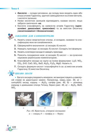 122
Тема 4
• Кислоти — складні речовини, до складу яких входять один або
кілька атомів Гідрогену, здатних заміщуватися на атоми металів,
і кислотні залишки.
• Назви кислотних залишків відповідають назвам кислот, якщо
забрати закінчення -на.
• Кислоти класифікують за наявністю атомів Гідрогену (одно-
оснóвні, двооснóвні, триоснóвні) та за вмістом Оксигену
(оксигеновмісні й безоксигенові).
ЗАВ­
ДАН­
НЯ  ДЛЯ  СамоКОН­
ТРО­
ЛЮ
1. Назвіть класи неорганічних сполук, зі складом, назвами та кла-
сифікацією яких ви ознайомилися.
2. Сформулюйте визначення: а) оксидів; б) кислот.
3. Наведіть приклади: а) оксидів; б) кислот. Складіть їхні формули.
4. Назвіть солетворні оксиди й наведіть приклади.
5. Поясніть походження назв: а) оксидів; б) кислот — за сучасною
науковою українською номенклатурою.
6. Класифікуйте оксиди на групи за їхніми формулами: Li2O, NO2,
CO2, ZnO, CaO, SO3, BaO, Al2O3, P2O5, MgO. Назвіть їх.
7. Складіть формули кислот і класифікуйте їх за: а) вмістом атомів
Гідрогену; б) вмістом Оксигену.
Цікаво  знати
•  Багато оксидів утворюють мінерали, які використовують у ювелір-
ній справі як дорогоцінні камені. Наприклад, кварц (рис. 45, а) —
силіцій(IV) оксид; корунд — Al2O3; сапфір (рис. 45, б) — різновид
корунду з домішками сполук Титану; берил (рис. 45, в) — Al2O3, BeO,
SiO2
.
а б в
Рис. 45. Кристали, утворені оксидами:
а — кварц; б — сапфір; в — берил
 