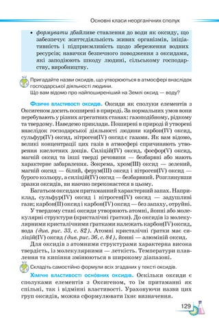 Основні класи неорганічних сполук
129
• формувати дбайливе ставлення до води як оксиду, що
забезпечує життєдіяльність живих організмів, ініціа-
тивність і підприємливість щодо збереження водних
ресурсів; навички безпечного поводження з оксидами,
які заподіюють шкоду людині, сільському господар-
ству, виробництву.
Пригадайте назви оксидів, що утворюються в атмосфері внаслідок
господарської діяльності людини.
Що вам відомо про найпоширеніший на Землі оксид — воду?
Фізичні властивості оксидів. Оксиди як сполуки елементів з
Оксигеном досить поширені в природі. За нормальних умов вони
перебуваютьурізнихагрегатнихстанах:газоподібному,рідкому
та твердому. Наведемо приклади. Поширені в природі й утворені
внаслідок господарської діяльності людини карбон(ІV) оксид,
сульфур(ІV) оксид, нітроген(ІV) оксид є газами. Як вам відомо,
великі концентрації цих газів в атмосфері спричиняють утво-
рення кислотних дощів. Силіцій(ІV) оксид, фос­
фор(V) оксид,
магній оксид та інші тверді речовини — безбарвні або мають
характерне забарвлення. Зокрема, хром(ІІІ) оксид — зе­
лений,
магній оксид — білий, ферум(ІІІ) оксид і нітро­
ген(ІV) оксид —
бурого кольору, а силіцій(ІV) оксид — безбарвний. Роз­
глянувши
зразки оксидів, ви наочно переконаєтеся в цьому.
Багатьомоксидампритаманнийхарактернийзапах.Напри-
клад, сульфур(ІV) оксид і нітроген(ІV) оксид — задушливі
гази;карбон(ІІ)оксидікарбон(ІV)оксид—беззапаху,отруйні.
У твердому стані оксиди утворюють атомні, йонні або моле-
кулярні структури (кристалічні ґратки). До оксидів із молеку-
лярними кристалічними ґратками належать карбон(IV) оксид,
вода (див. рис. 33, с. 82). Атомні кристалічні ґратки має си-
ліцій(ІV) оксид (див. рис. 36, с. 84), йонні — алюміній оксид.
Для оксидів з атомними структурами характерна висока
твердість, із молекулярними — леткість. Температури плав-
лення та кипіння змінюються в широкому діапазоні.
Складіть самостійно формули всіх згаданих у тексті оксидів.
Хімічні властивості основних оксидів. Оскільки оксиди є
сполуками елементів з Оксигеном, то їм притаманні як
спільні, так і відмінні властивості. Ураховуючи назви цих
груп оксидів, можна сформулювати їхнє визначення.
 