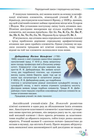 13
Періодичний закон і періодична система...
Періодичний закон і періодична система...
У пошуках чинників, які можна взяти за основу класифі-
кації хімічних елементів, німецький учений Й. В. Де-
берайнер, досліджуючи властивості Брому, у 1829 р. виявив,
що цей хімічний елемент займає проміжне місце між Хлором
і Йодом. Він установив поступову зміну їхніх атомних мас.
Пізніше дослідник виокремив ще кілька подібних трійок
елементів, які назвав тріадами. Це: Li, Na, K; Са, Sr, Ba; P,
As, Sb; S, Se, Te; Fe, Co, Ni. Першою була тріада Cl, Br, I.
З’ясувалося, що атомна маса середнього елемента кожної
з тріад приблизно дорівнює середньому арифметичному
атомних мас двох крайніх елементів. Однак ученому не вда-
лося охопити тріадами всі хімічні елементи, тому інші
відомі на той час елементи залишалися поза ними.
Деберайнер Йоганн Вольфганг (1780–
1849) знання з хімії отримав самостійно завдяки
наполегливій праці. У 1810 р. йому запропону-
вали посаду професора хімії в Єнському універ-
ситеті. Універ­
си­
тет став місцем наукових від-
криттів Й. В. Деберай­
не­
ра. Він виявив каталі-
тичну дію подрібненої пла­
тини, що отримало
високу оцінку хіміків Європи, адже тоді ще не
знали про каталізатори й каталітичні реакції.
У 1832 р. Й. В. Деберайнер довів, що подрібнена
платина є каталізатором реакції окиснення сульфур(ІV) оксиду в
сульфур(VІ) оксид, з якого можна отримати сульфатну кислоту.
Дослідник виявив тріади подібних елементів. Тріади Й. В. Де­
бе­
райнера стали першою спробою класифікації хімічних елементів за
їхніми атомними масами.
Працював учений і як хімік-технолог.
Англійський учений-хімік Дж. Ньюлендс розмістив
хімічні еле­
мен­
ти в один ряд за збільшенням їхніх атомних
мас. Аналізуючи властивості елементів і властивості утворе-
них ними простих речовин, він звернув увагу на те, що кож-
ний восьмий елемент і його проста речовина за властивос-
тями подібні до обраного першого, тобто існує деяка законо-
мірність. Учений назвав її «законом октав» (аналогічно до
октави в музиці, що містить 8 нот). Проте жод­
них обґрунту-
вань виявленої ним закономірності цей дослідник не надав.
 
