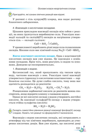 Основні класи неорганічних сполук
131
Пригадайте, які ознаки хімічних реакцій вам відомі.
У розчині є сіль купрум(ІІ) хлорид, яка надає розчину
блакитного забарвлення.
4. Взаємодія з кислотними оксидами.
Цікавим прикладом взаємодії оксидів між собою є реак-
ції, на яких ґрунтується виробництво скла. Унаслідок взає-
модії кальцій та силіцій(ІV) оксидів за нагрівання утворю-
ється сіль — кальцій силікат:
CaO + SiO2
→ CaSiO3
.
У промисловості виробляють різні види скла сплавлянням
оксидів. Віконне скло має хімічний склад Na2
O · CaO · 6SiO2
.
Хімічні властивості кислотних оксидів. Одна з властивостей
кислотних оксидів вам уже відома. Це взаємодія з основ-
ними оксидами. Крім того, вони реагують із водою та осно-
вами. Доведемо це експериментально.
1. Взаємодія з водою.
Вуглекислий газ, який пропускають під тиском крізь
воду, частково взаємодіє з нею. Унаслідок такої взаємодії
утворюється гідроксид із кислотними властивостями — кар-
бонатна кислота. Це дуже слабка кислота, тому вона має
здатність розпадатися до реагентів:
СО2
+ Н2
О = Н2
СО3
; Н2
СО3
= СО2
↑+ Н2
О.
Розщеплення карбонатної кислоти до реагентів можна спо-
стерігати, якщо відкрити пляшку з газованою водою.
Однак не всі кислотні оксиди з водою утворюють нестійкі
кислоти. За взаємодії сульфур(VІ) оксиду з водою утворю-
ється стійка сульфатна кислота:
SO3
+ Н2
О = Н2
SO4
.
Складіть самостійно рівняння реакції взаємодії фосфор(V) оксиду
з водою. Назвіть тип реакції та сформулюйте її визначення.
Взаємодія з водою кислотних оксидів, які потрапляють в
атмосферу під час хімічних виробництв, призводить до утво-
рення кислотних дощів. Вам уже відомо, що кислотні дощі
t
 