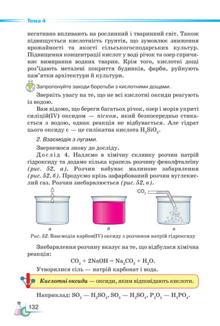 132
Тема 4
негативно впливають на рослинний і тваринний світ. Також
підвищується кислотність ґрунтів, що зумовлює зниження
врожайності та якості сільськогосподарських культур.
Підвищення концентрації кислот у воді річок та озер спричи-
няє вимирання водних тварин. Крім того, кислотні дощі
роз’їдають металеві покриття будинків, фарби, руйнують
пам’ятки архітектури й культури.
Запропонуйте заходи боротьби з кислотними дощами.
Зверніть увагу на те, що не всі кислотні оксиди реагують
із водою.
Вам відомо, що береги багатьох річок, озер і морів укриті
силіцій(ІV) оксидом — піском, який безпосередньо стика-
ється з водою, однак реакція не відбувається. Але гідрат
цього оксиду є — це силікатна кислота Н2
SiO3
.
2. Взаємодія з лугами.
Звернемося знову до досліду.
Д ос л ід 4. Наллємо в хімічну склянку розчин натрій
гідроксиду та додамо кілька крапель розчину фенолфталеїну
(рис. 52, а). Розчин набуває малинове забарвлення
(рис. 52, б). Продуємо крізь зафарбований розчин вуглекис-
лий газ. Розчин знебарвлюється (рис. 52, в).
Знебарвлення розчину вказує на те, що відбулася хімічна
реакція:
СО2
+ 2NaOH = Na2
CO3
+ H2
O.
Утворилися сіль — натрій карбонат і вода.
Наприклад: SО2
— Н2
SО3
, SО3
— Н2
SО4
, Р2
О5
— Н3
РО4
.
Кислотні оксиди — оксиди, яким відповідають кислоти.
Рис. 52. Взаємодія карбон(ІV) оксиду з розчином натрій гідроксиду
CO2
а б в
 