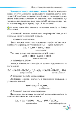 Основні класи неорганічних сполук
133
Хімічні властивості амфотерних оксидів. Поняття «амфотер-
ність» стосується сполук, що виявляють подвійні хімічні влас-
тивості.Якщойдетьсяпроамфотерніоксиди,то,очевидно,вони
мають виявляти властивості як основних, так і кислотних. До
таких оксидів належать цинк та алюміній оксиди, оксиди три-
валентних Феруму та Хрому, берилій оксид тощо.
Складіть самостійно формули зазначених оксидів за їхніми
назвами.
Розглянемо хімічні властивості амфотерних оксидів на
прикладі цинк та алюміній оксидів.
1. Взаємодія з кислотами.
Якщо до цинк оксиду долити розчин сульфатної кислоти,
відбувається реакція з утворенням солі — цинк сульфату:
ZnO + Н2
SО4
= ZnSО4
+ H2
O.
Так само реагує з кислотами алюміній оксид:
Al2
O3
+ 6HCl = 2AlCl3
+ 3H2
O.
2. Взаємодія з лугами.
Реакції амфотерних оксидів із лугами відбуваються за
нагрівання:
t t
ZnO + 2NaOH = Na2
ZnO2
+ H2
O; Al2
O3
+ 2NaOH = 2NaAlO2
+ H2
O.
натрій цинкат натрій алюмінат
3. Взаємодія з основними оксидами.
Амфотерні оксиди реагують з основними оксидами з
утворенням солей:
t
ZnO + Na2
O = Na2
ZnO2
.
натрій цинкат
4. Взаємодія з кислотними оксидами.
За високих температур амфотерні оксиди взаємодіють із
найбільш активними кислотними:
t t
ZnO + SO3
= ZnSO4
; Al2
O3
+ P2
O5
= 2AlPO4
.
цинк сульфат алюміній ортофосфат
цинк сульфат
алюміній хлорид
 