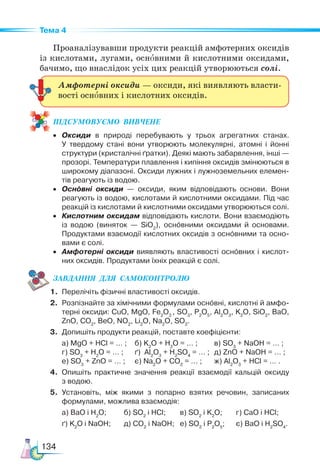134
Тема 4
Проаналізувавши продукти реакцій амфотерних оксидів
із кислотами, лугами, основними й кислотними оксидами,
бачимо, що внаслідок усіх цих реакцій утворюються солі.
ПІД­
СУ­
МО­
ВУ­
Є­
МО  ВИВЧЕНЕ
• Оксиди в природі перебувають у трьох агрегатних станах.
У твердому стані вони утворюють молекулярні, атомні і йонні
структури (кристалічні ґратки). Деякі мають забарвлення, інші —
прозорі. Температури плавлення і кипіння оксидів змінюються в
широкому діапазоні. Оксиди лужних і лужноземельних елемен-
тів реагують із водою.
• Основні оксиди — оксиди, яким відповідають основи. Вони
реагують із водою, кислотами й кислотними оксидами. Під час
реакцій із кислотами й кислотними оксидами утворюються солі.
• Кислотним оксидам відповідають кислоти. Вони взаємодіють
із водою (виняток — SiO2
), основними оксидами й основами.
Продуктами взаємодії кислотних оксидів з основними та осно-
вами є солі.
• Амфотерні оксиди виявляють властивості основних і кислот-
них оксидів. Продуктами їхніх реакцій є солі.
ЗАВ­
ДАН­
НЯ  ДЛЯ  СамоКОН­
ТРО­
ЛЮ
1. Перелічіть фізичні властивості оксидів.
2. Розпізнайте за хімічними формулами основні, кислотні й амфо-
терні оксиди: CuO, MgO, Fe2
O3
, SO3
, P2
O5
, Al2
O3
, K2
O, SiO2
, BaO,
ZnO, CO2
, BeO, NO2
, Li2
O, Na2
O, SO2
.
3. Допишіть продукти реакцій, поставте коефіцієнти:
а) MgO + HCl = … ; б) K2
O + H2
O = … ; в) SO3
+ NaOH = … ;
г) SO3
+ H2
O = … ; ґ) Al2
O3
+ H2
SO4
= … ; д) ZnO + NaOH = … ;
е) SO3
+ ZnO = … ; є) Na2
O + CO2
= … ; ж) Al2
O3
+ HCl = … .
4. Опишіть практичне значення реакції взаємодії кальцій оксиду
з водою.
5. Установіть, між якими з попарно взятих речовин, записаних
формулами, можлива взаємодія:
а) BaO i H2
O; б) SO2
i HCl; в) SO2
i K2
O; г) CaO i HCl;
ґ) K2
O i NaOH; д) CO2
i NaOH; е) SO2
i P2
O5
; є) BaO i H2
SO4
.
Амфотерні оксиди — оксиди, які виявляють власти-
вості основних і кислотних оксидів.
 