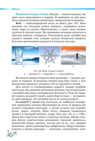 136
Тема 4
Поширеність оксидів у природі. Оксиди — хімічні сполуки, які
дуже часто трапляються в природі. В основному до них нале-
жать сполуки активних металічних і неметалічних елементів.
Вода — найпоширеніший оксид на Землі (рис. 54). Вона
запов­
нює всі западини земної поверхні, утворюючи річки,
озера, моря та океани. Просочуючись у ґрунт, вода утворює
ґрунтові й підземні води. Ця дивовижна речовина міститься в
гірських породах і мінералах. Розчиняючи деякі потрібні для
здоров’я людини солі, утворює цілющі мінеральні джерела,
біля яких розташовані курорти й лікувальні заклади.
Без води не можуть існувати живі організми — людина, рос-
лини та тварини. В організмі людини вода бере участь у всіх
біохімічних процесах, підтримує об’єм і пружність клітин.
Для життя та підтримування здоров’я людині потрібна
чиста вода, без домішок шкідливих речовин, що потрапляють
у водойми внаслідок господарської діяльності. Тому всі люди,
які живуть на нашій планеті, мають берегти воду — це справж-
нє диво природи, чиї таємниці ще не до кінця розкриті.
Силіцій(ІV) оксид теж належить до найбільш пошире-
них природних оксидів. Насамперед це пісок. У природі він
залягає окремими пластами, а також устилає дно водойм:
річок, морів, океанів. Крім піску, природа подарувала
людині й прозорий мінерал кварц (див. рис. 45, а; с. 122).
Деякі його кристали мають гігантські розміри. Кварц утво-
рює багато кристалічних різновидів: гірський кришталь,
димчастий кварц, аметист, котяче око та ін., які, завдяки
домішкам, мають різноманітне забарвлення. Кварц викорис-
товують у різних приладах — оптичних, електронних, теле-
а б в
Рис. 54. Вода в трьох станах:
а — рідкому; б — твердому; в — газоподібному
 
