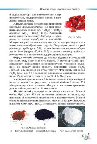 Основні класи неорганічних сполук
137
й радіоапаратурі, для виготовлення квар-
цового скла, як дорогоцінні камені в юве-
лірній справі тощо.
Алюміній оксид є складовою природних
мінералів алюмосилікатів. До них нале-
жать польовий шпат К2
О · Al2
О3
· 6SiO2
і
коалініт Al2
О3
· 2SiO2
· 2Н2
О. Алюміній
оксид входить до складу бокситу — міне-
ралу, з якого видобувають алюміній.
Мінерал корунд, що має високу твердість, використовують для
виготовлення шліфувальних кругів. Він утворює два кольорові
різновиди: рубін (рис. 55), що має інтенсивне червоне забарв-
лення, і сапфір (рис. 45, б; с. 122) — синього кольору, які вико-
ристовують для виготовлення дорогоцінних прикрас.
Ферум оксиди входять до складу відомих у металургії
залізних руд, яких є досить багато. У металургійній про-
мисловості найчастіше використовують червоний заліз-
няк, до складу якого входить ферум(ІІІ) оксид Fe2
О3
(рис. 56, а), відомий як руда гематит. Ферум(ІІ, ІІІ) оксид
Fe3
О4
(рис. 56, б) є основною складовою магнітного заліз-
няка. Руда магнетит містить до 72,4 % Феруму.
У природі трапляються й інші залізняки, зокрема бурі й
шпатові, однак їхні руди мають інший хімічний склад. Усі
мінерали, що містять елемент Ферум, є основною сировиною
для виробництва заліза і його сплавів.
Магній оксид у природі — це мінерал периклаз. Магній
оксид MgO (рис. 57) ще називають паленою магнезією, що
пов’язано зі способом її виробництва в промисловості. Магній
оксид міститься в таких сполуках, як тальк 3MgO · 4SiO2
·H2
O
й азбест CaO · MgO · 4SiO2
. Вони мають високу вогнестійкість.
Рис. 55. Рубін
а б
Рис. 56. Ферум оксиди:
а — ферум(ІІІ) оксид; б — ферум(ІІ, ІІІ) оксид Рис. 57. Магній оксид
 