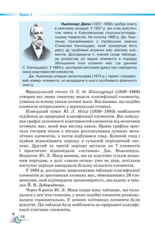 14
Тема 1
Ньюлендс Джон (1837–1898) здобув освіту
в хімічному коледжі. У 1857 р. він став асистен-
том хіміка в Королівському сільськогосподар-
ському товаристві. На початку 1860 р. Дж. Нью-
лендс познайомився з італійським хіміком
Станіслао Канніццаро, який привернув його
увагу до проблеми атомних мас хімічних еле-
ментів. Досліджуючи її, учений склав таблицю,
де розмістив усі відомі елементи в порядку
збільшення їхніх атомних мас (за даними
С. Канніццаро). У 1864 р. дослідник висловив думку про періодичну
зміну властивостей елементів.
Дж. Ньюлендс уперше запропонував (1875 р.) термін «порядко-
вий номер» елемента, не вкладаючи в нього особливого фізичного
змісту.
Французький геолог О. Е. де Шанкуртуа (1820–1886)
створив так звану гвинтову модель класифікації елементів,
узявши за основу також атомні маси. Він виявив, що подібні
елементи потрапляють у вертикальні стовпці.
Німецький хімік Ю. Л. Маєр (1830–1895) найближче
підійшов до природної класифікації елементів. Він побуду-
вав графік залежності властивостей елементів від величини
атомних мас, який мав вигляд хвиль. Крива графіка зрос-
тала гострим піком у місцях розташування лужних мета-
лічних елементів, а потім відбувався спад. Кожний спад і
підйом відповідають періоду в сучасній періодичній сис-
темі. Другий та третій періоди містили по 7 елементів
і практично відповідали «октавам» Дж. Ньюлендса.
Водночас Ю. Л. Маєр виявив, що це властиво тільки вказа-
ним періодам, а далі «закон октав» уже не діяв, оскільки
наступні періоди вміщували більшу кількість елементів.
У 1864 р. дослідник запропонував таблицю класифікації
елементів за зростанням атомних мас, обмежившись 28 еле-
ментами, щоб підтвердити закономірність, закладену в тріа-
дах Й. В. Деберайнера.
Через 6 років Ю. Л. Маєр подав нову таблицю, що скла-
далася з дев’яти стовпців, у яких подібні елементи розміщу-
валися горизонтально. У деяких клітинках елементи були
відсутні. Ця таблиця була найближча до природної класифі-
кації хімічних елементів.
 
