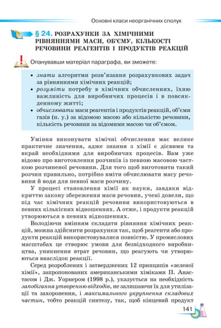 Основні класи неорганічних сполук
141
§ 24. РОЗРАХУНКИ  ЗА  ХІМІЧНИМИ
РІВНЯННЯМИ  МАСИ,  ОБ’ЄМУ,  КІЛЬКОСТІ
РЕЧОВИНИ  РЕАГЕНТІВ  І  ПРОДУКТІВ  РЕАКЦІЙ
Опанувавши матеріал параграфа, ви зможете:
• знати алгоритми розв’язання розрахункових задач
за рівняннями хімічних реакцій;
• розуміти потребу в хімічних обчисленнях, їхню
важливість для виробничих процесів і в повсяк-
денному житті;
• обчислювати маси реагентів і продуктів реакцій, об’єми
газів (н. у.) за відомою масою або кількістю речовини,
кількість речовини за відомими масою чи об’ємом.
Уміння виконувати хімічні обчислення має велике
практичне значення, адже знання з хімії є дієвими та
вкрай необхідними для виробничих процесів. Вам уже
відомо про виготовлення розчинів із певною масовою част-
кою розчиненої речовини. Для того щоб виготовити такий
розчин правильно, потрібно вміти обчислювати масу речо-
вини й води для певної маси розчину.
У процесі становлення хімії як науки, завдяки від-
криттю закону збереження маси речовин, учені довели, що
під час хімічних реакцій речовини використовуються в
певних кількісних відношеннях. А отже, і продукти реакцій
утворюються в певних відношеннях.
Володіючи вмінням складати рівняння хімічних реак-
цій, можна здійснити розрахунки так, щоб реагенти або про-
дукти реакцій використовувалися повністю. У промислових
масштабах це створює умови для безвідходного виробни-
цтва, уникнення втрат речовин, що реагують чи утворю-
ються внаслідок реакції.
Серед розроблених і затверджених 12 принципів «зеленої
хімії», запропонованих американськими хіміками П. Анас-
тасом і Дж. Уорнером (1998 р.), указується на необхідність
запобігання утворенню відходів, не залишаючи їх для утиліза-
ції та захоронення, і максимального укрупнення складових
частин, тобто реакцій синтезу, так, щоб кінцевий продукт
 