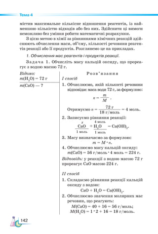 142
Тема 4
містив максимальне кількісне відношення реагентів, із най-
меншою кількістю відходів або без них. Здійснити ці вимоги
неможливо без уміння робити математичні розрахунки.
З цією метою в хімії за рівняннями хімічних реакцій здій-
снюють обчислення маси, об’єму, кількості речовини реаген-
тів реакції або її продуктів. Розглянемо це на прикладах.
1. Обчислення мас реагентів і продуктів реакції.
Задача 1. Обчисліть масу кальцій оксиду, що прореа-
гує з водою масою 72 г.
Відомо:
m(H2
O) = 72 г
Розв’яз ання
І спосіб
1.	Обчислюємо, якій кількості речовини
відповідає маса води 72 г, за формулою:
n =
m
M
.
Отримуємо n =
72 г
18 г/моль
= 4 моль.
2. Записуємо рівняння реакції:
СаО
1 моль
H2
O
1 моль
+ = Са(ОН)2
.
х 4 моль
3. Масу визначаємо за формулою:
m = М · n.
4.	Обчислюємо масу кальцій оксиду:
m(СаО) = 56 г/моль · 4 моль = 224 г.
Відповідь: у реакції з водою масою 72 г
прореагує СаО масою 224 г.
ІІ спосіб
1. Складаємо рівняння реакції кальцій
оксиду з водою:
СаО + H2
O = Са(ОН)2
.
2.	Обчислюємо значення молярних мас
речовин, що реагують:
М(СаО) = 40 + 16 = 56 г/моль;
М(Н2
О) = 1 · 2 + 16 = 18 г/моль.
m(СаO) — ?
 