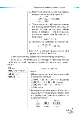 Основні класи неорганічних сполук
143
3. Записуємо молярні маси й відомі дані,
використавши рівняння реакції:
СаО
56 г
H2
O
18 г
+ = Са(ОН)2
.
х 72 г
4.Підписавши числові значення моляр-
них мас під формулами речовин, за
якими будемо виконувати обчис-
лення, а невідомі — над формулами,
отримаємо пропорцію. Від­
повідно до
пропорції:
х : 56 = 72 : 18.
5.	Обчислюємо невідоме, позначене х:
х =
56 г · 72 г
18 г
= 224 г.
Відповідь: у реакції з водою масою 72 г
прореагує СаО масою 224 г.
2. Обчислення мас реагентів за масою продукту реакції.
Задача 2. Обчисліть, які маси фосфор(V) оксиду та води
треба взяти, щоб отримати ортофосфатну кислоту масою
68,6 г.
Відомо:
m(H3
PO4
) = 68,6 г
Розв’яз ання
І спосіб
1.	Обчислюємо молярні маси реагентів
і продукту реакції:
М(Р2
О5
) = 31 · 2 + 16 · 5 = 142 г/моль;
М(H2
О) = 1 · 2 + 16 = 18 г/моль;
М(Н3
РО4
) = 1 · 3 + 31 + 16 · 4 =
= 98 г/моль.
2. Записуємо рівняння реакції так, як у
задачі 1, тобто підписуємо відомі дані
під формулами речовин, а не­
відомі —
над формулами:
Р2
О5
142 г
3H2
O
3 · 18 г
2H3
PO4
2 · 98 г
+ =
х y 68,6 г
.
m(P2
O5
) — ?
m(H2
O) — ?
 