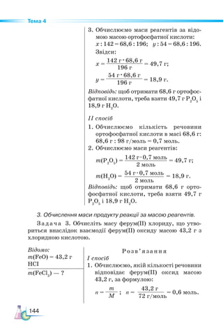 144
Тема 4
142 г · 0,7 моль
2 моль
54 г · 0,7 моль
2 моль
3. Обчислення маси продукту реакції за масою реагентів.
Задача 3. Обчисліть масу ферум(ІІ) хлориду, що утво-
риться внаслідок взаємодії ферум(ІІ) оксиду масою 43,2 г з
хлоридною кислотою.
3.	Обчислюємо маси реагентів за відо-
мою масою ортофосфатної кислоти:
х : 142 = 68,6 : 196; y : 54 = 68,6 : 196.
Звідси:
х =
142 г · 68,6 г
196 г
= 49,7 г;
y =
54 г · 68,6 г
196 г
= 18,9 г.
Відповідь: щоб отримати 68,6 г ортофос-
фатної кислоти, треба взяти 49,7 г Р2
О5
і
18,9 г Н2
О.
ІI спосіб
1.	Обчислюємо кількість речовини
ортофосфатної кислоти в масі 68,6 г:
68,6 г : 98 г/моль = 0,7 моль.
2.	Обчислюємо маси реагентів:
m(Р2
О5
) = = 49,7 г;
m(H2
О) = = 18,9 г.
Відповідь: щоб отримати 68,6 г орто-
фосфатної кислоти, треба взяти 49,7 г
Р2
О5
і 18,9 г Н2
О.
Відомо:
m(FeO) = 43,2 г
HCI
Розв’яз ання
І спосіб
1.	Обчислюємо, якій кількості речовини
відповідає ферум(ІІ) оксид масою
43,2 г, за формулою:
n =
m
M
; n = = 0,6 моль.
m(FeCl2
) — ?
43,2 г
72 г/моль
 