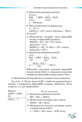 Основні класи неорганічних сполук
145
2. Записуємо рівняння реакції:
0,6 моль х
FeO + 2НСl = FeCl2
+ H2
O;
1 моль 1 моль
х = 0,6 моль.
3. Масу визначаємо за формулою:
m = M · n;
m(FeCl2
) = 127 г/моль · 0,6 моль = 76,2 г.
ІІ спосіб
1.	Обчислюємо молярні маси ферум(ІІ)
оксиду та ферум(ІІ) хлориду:
M(FeO) = 56 + 16 = 72 г/моль;
m(1моль) = 72 г;
M(FeCl2
) = 56 + 2 · 35,5 = 127 г/моль;
m(1моль) = 127 г.
2. Записуємо рівняння реакції:
43,2 г х
FeO + 2НСl = FeCl2
+ H2
O;
х = = 76,2 г.
Відповідь: унаслідок взаємодії ферум(ІІ)
оксиду масою 43,2 г з хлоридною кислотою
утвориться ферум(ІІ) хлорид масою 76,2 г.
4. Обчислення об’єму реагенту за масою іншого реагенту.
Задача 4. Залізо масою 3,92 г повністю прореагувало з
хлором з утворенням ферум(ІІІ) хлориду. Обчисліть об’єм
хлору (н. у.), що прореагував.
Відомо:
m(Fe) = 3,92 г
Cl2
Розв’яз ання
1. Записуємо рівняння реакції:
2Fe + 3Cl2
= 2FeCl3
.
2.	Обчислюємо молярну масу заліза:
М(Fe) = 56 г/моль.
3.	Обчислюємо кількість речовини заліза
в порції масою 3,92 г:
n = 3,92 г : 56 г/моль = 0,07 моль.
V(Cl2
) — ?
72 г 127 г
43,2 г · 127 г
72 г
 