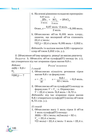 146
Тема 4
4. На основі рівняння складаємо пропорцію:
2Fe
2 моль
3Cl2
3 моль
+ = 2FeCl3
.
х
0,07 моль
	Отже, х =
0,07 моль · 3 моль
2 моль
= 0,105 моль.
5.	Обчислюємо об’єм 0,105 моль хлору,
знаючи, що молярний об’єм становить
22,4 л/моль:
V(Cl2
) = 22,4 л/моль · 0,105 моль = 2,352 л.
Відповідь: із залізом масою 3,92 г прореагує
хлор об’ємом 2,352 л (н. у.).
5. Обчислення об’єму продукту реакції за масою реагенту.
Задача 5. Обчисліть об’єм сульфур(ІV) оксиду (н. у.),
що утвориться під час згоряння сірки масою 9,6 г.
Відомо:
m(S) = 9,6 г
O2
Розв’я з ання
І спосіб
1.	Обчислюємо кількість речовини сірки
масою 9,6 г за формулою:
n = m
M
;
2.	Обчислюємо об’єм сульфур(ІV) оксиду за
формулою: V = Vm
· n. Отримуємо:
V = 22,4 л/моль · 0,3 моль = 6,72 л.
Відповідь: під час згоряння сірки масою
9,6 г утвориться сульфур(IV) оксид об’ємом
6,72 л (н. у.).
ІІ спосіб
1.	Обчислюємо масу 1 моль сірки й об’єм
1 моль сульфур(ІV) оксиду:
M(S) = 32 г/моль; m(1моль) = 32 г;
Vm
= 22,4 л/моль;
V(1 моль) = 22,4 л/моль · 1 моль = 22,4 л.
V(SO2
) — ?
n =
9,6 г
32 г/моль
= 0,3 моль.
 