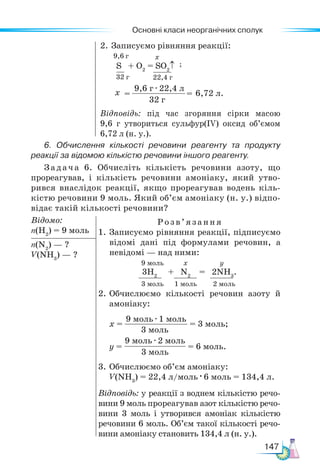 Основні класи неорганічних сполук
147
2. Записуємо рівняння реакції:
Відповідь: під час згоряння сірки масою
9,6 г утвориться сульфур(ІV) оксид об’ємом
6,72 л (н. у.).
6. Обчислення кількості речовини реагенту та продукту
реакції за відомою кількістю речовини іншого реагенту.
Задача 6. Обчисліть кількість речовини азоту, що
прореагував, і кількість речовини амоніаку, який утво-
рився внаслідок реакції, якщо прореагував водень кіль-
кістю речовини 9 моль. Який об’єм амоніаку (н. у.) відпо-
відає такій кількості речовини?
Відомо:
n(Н2
) = 9 моль
Розв’язання
1. Записуємо рівняння реакції, підписуємо
відомі дані під формулами речовин, а
невідомі — над ними:
9 моль х y
3H2
+ N2
= 2NH3
.
3 моль 1 моль 2 моль
2.	Обчислюємо кількості речовин азоту й
амоніаку:
х =
9 моль · 1 моль
3 моль
= 3 моль;
y =
9 моль · 2 моль
3 моль
= 6 моль.
3.	Обчислюємо об’єм амоніаку:
V(NH3
) = 22,4 л/моль · 6 моль = 134,4 л.
Відповідь: у реакції з воднем кількістю речо-
вини 9 моль прореагував азот кількістю речо-
вини 3 моль і утворився амоніак кількістю
речовини 6 моль. Об’єм такої кількості речо-
вини амоніаку становить 134,4 л (н. у.).
n(N2
) — ?
V(NН3
) — ?
S + O2
= SO2
↑
32 г 22,4 г
6,72 л.
9,6 г · 22,4 л
32 г
= =
х
х
;
9,6 г
 