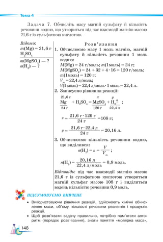 148
Тема 4
Задача 7. Обчисліть масу магній сульфату й кількість
речовини водню, що утвориться під час взаємодії магнію масою
21,6 г із сульфатною кислотою.
Відомо:
m(Mg) = 21,6 г
H2
SO4
Розв’яз ання
1.	Обчислюємо масу 1 моль магнію, магній
сульфату й кількість речовини 1 моль
водню:
M(Mg) = 24 г/моль; m(1моль) = 24 г;
M(MgSO4
) = 24 + 32 + 4 · 16 = 120 г/моль;
m(1моль) = 120 г;
Vm
=22,4л/моль;
V(1моль)=22,4л/моль· 1моль= 22,4 л.
2. Записуємо рівняння реакції:
3.	Обчислюємо кількість речовини водню,
що виділився:
Відповідь: під час взаємодії магнію масою
21,6 г із сульфатною кислотою утвориться
магній сульфат масою 108 г і виділиться
водень кількістю речовини 0,9 моль.
m(MgSO4
) — ?
n(Н2
) — ?
Mg + H2
SO4
= MgSO4
+ H2
↑   ;
24 г 22,4 л
120 г
108 г;
21,6 г · 120 г
24 г
=
=
х у
х
21,6 г
n(H2
) = n =
V
Vm
;
n(H2
) = = 0,9 моль.
20,16 л
22,4 л/моль
ПІД­
СУ­
МО­
ВУ­
Є­
МО  ВИВЧЕНЕ
• Використовуючи рівняння реакцій, здійснюють хімічні обчис-
лення маси, об’єму, кількості речовини реагентів і продуктів
реакції.
• Щоб розв’язати задачу правильно, потрібно пам’ятати алго-
ритм (порядок розв’язання), знати поняття «молярна маса»,
20,16 л.
=
=
у
21,6 г · 22,4 л
24 г
 