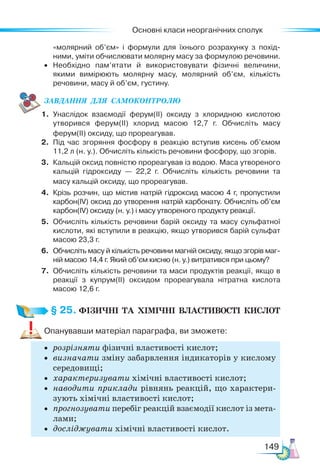 Основні класи неорганічних сполук
149
«молярний об’єм» і формули для їхнього розрахунку з похід-
ними, уміти обчислювати молярну масу за формулою речовини.
• Необхідно пам’ятати й використовувати фізичні величини,
якими вимірюють молярну масу, молярний об’єм, кількість
речовини, масу й об’єм, густину.
ЗАВ­
ДАН­
НЯ  ДЛЯ  СамоКОН­
ТРО­
ЛЮ
1. Унаслідок взаємодії ферум(ІІ) оксиду з хлоридною кислотою
утворився ферум(ІІ) хлорид масою 12,7 г. Обчисліть масу
ферум(ІІ) оксиду, що прореагував.
2. Під час згоряння фосфору в реакцію вступив кисень об’ємом
11,2 л (н. у.). Обчисліть кількість речовини фосфору, що згорів.
3. Кальцій оксид повністю прореагував із водою. Маса утвореного
кальцій гідроксиду — 22,2 г. Обчисліть кількість речовини та
масу кальцій оксиду, що прореагував.
4. Крізь розчин, що містив натрій гідроксид масою 4 г, пропустили
карбон(ІV) оксид до утворення натрій карбонату. Обчисліть об’єм
карбон(ІV) оксиду (н. у.) і масу утвореного продукту реакції.
5. Обчисліть кількість речовини барій оксиду та масу сульфатної
кислоти, які вступили в реакцію, якщо утворився барій сульфат
масою 23,3 г.
6. Обчисліть масу й кількість речовини магній оксиду, якщо згорів маг-
ній масою 14,4 г. Який об’єм кисню (н. у.) витратився при цьому?
7. Обчисліть кількість речовини та маси продуктів реакції, якщо в
реакції з купрум(ІІ) оксидом прореагувала нітратна кислота
масою 12,6 г.
§ 25. ФІЗИЧНІ  ТА  ХІМІЧНІ  ВЛАСТИВОСТІ  КИСЛОТ
Опанувавши матеріал параграфа, ви зможете:
• розрізняти фізичні властивості кислот;
• визначати зміну забарвлення індикаторів у кислому
се­
редовищі;
• характеризувати хімічні властивості кислот;
• наводити приклади рівнянь реакцій, що характери-
зують хімічні властивості кислот;
• прогнозувати перебіг реакцій взаємодії кислот із мета-
лами;
• досліджувати хімічні властивості кислот.
 