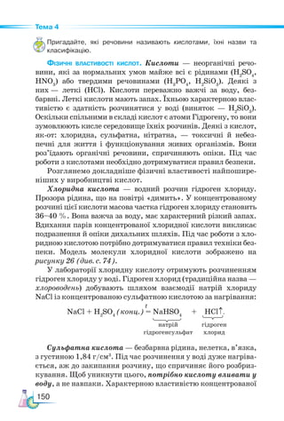 150
Тема 4
Пригадайте, які речовини називають кислотами, їхні назви та
класифікацію.
Фізичні властивості кислот. Кислоти — неорганічні речо-
вини, які за нормальних умов майже всі є рідинами (Н2
SO4
,
HNO3
) або твердими речовинами (H3
PO4
, H2
SiO3
). Деякі з
них — леткі (HCl). Кислоти переважно важчі за воду, без-
барвні. Леткі кислоти мають запах. Їхньою характерною влас-
тивістю є здатність розчинятися у воді (виняток — H2
SiO3
).
Оскільки спільними в складі кислот є атоми Гідрогену, то вони
зумовлюють кисле середовище їхніх розчинів. Деякі з кислот,
як-от: хлоридна, сульфатна, нітратна, — токсичні й небез-
печні для життя і функціо­
нування живих організмів. Вони
роз’їдають органічні речовини, спричиняють опіки. Під час
роботи з кислотами необхідно дотримуватися правил безпеки.
Розглянемо докладніше фізичні властивості найпошире-
ніших у виробництві кислот.
Хлоридна кислота — водний розчин гідроген хлориду.
Прозора рідина, що на повітрі «димить». У концентрованому
розчині цієї кислоти масова частка гідроген хлориду становить
36–40 %. Вона важча за воду, має характерний різкий запах.
Вдихання парів концентрованої хлоридної кислоти викликає
подразнення й опіки дихальних шляхів. Під час роботи з хло-
ридною кислотою потрібно дотримуватися правил техніки без-
пеки. Модель молекули хлоридної кислоти зображено на
рисунку 26 (див. с. 74).
У лабораторії хлоридну кислоту отримують розчиненням
гідроген хлориду у воді. Гідроген хлорид (традиційна назва —
хлороводень) добувають шляхом взаємодії натрій хлориду
NaCl із концентрованою сульфатною кислотою за нагрівання:
NaCl + H2
SO4
(конц.) = NaHSO4
+ HCl↑.
Сульфатна кислота — безбарвна рідина, нелетка, в’язка,
з густиною 1,84 г/см3
. Під час розчинення у воді дуже нагріва-
ється, аж до закипання розчину, що спричиняє його розбриз-
кування. Щоб уникнути цього, потрібно кислоту вливати у
воду, а не навпаки. Характерною властивістю концентрованої
t
натрій
гідрогенсульфат
гідроген
хлорид
 