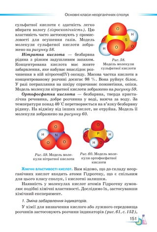 Основні класи неорганічних сполук
151
сульфатної кислоти є здатність легко
вбирати вологу (гігроскопічність). Цю
властивість часто застосовують у промис-
ловості для осушення газів. Модель
молекули сульфатної кислоти зобра-
жено на рисунку 58.
Нітратна кислота — безбарвна
рідина з різким задушливим запахом.
Концентрована кислота має жовте
забарвлення, яке набуває внаслідок роз-
чинення в ній нітроген(ІV) оксиду. Масова частка кислоти в
концентрованому розчині досягає 98 %. Вона руйнує білок.
У разі потрапляння на шкіру спричиняє пожовтіння, опіки.
Модель молекули нітратної кислоти зображено на рисунку 59.
Ортофосфатна кислота — безбарвна, тверда криста-
лічна речовина, добре розчинна у воді, важча за воду. За
температури понад 40 °С перетворюється на в’язку безбарвну
рідину. На відміну від інших кислот, не отруйна. Модель її
молекули зображено на рисунку 60.
Рис. 58.
Модель молекули
сульфатної кислоти
O
O
O
O
H
H
S
Рис. 59. Модель моле-
кули нітратної кислоти
Рис. 60. Модель моле-
кули ортофосфатної
кислоти
Хімічні властивості кислот. Вам відомо, що до складу неор-
ганічних кислот входять атоми Гідрогену, що є спільним
для цього класу сполук, і кислотні залишки.
Наявність у молекулах кислот атомів Гідрогену зумов-
лює подібні хімічні властивості. Дослідимо їх, застосувавши
хімічний експеримент.
1. Зміна забарвлення індикаторів.
У хімії для визначення кислого або лужного середовища
розчинів застосовують розчини індикаторів (рис. 61, с. 152),
O
O O O
O
O
Н
O
N P
H
H
H
 
