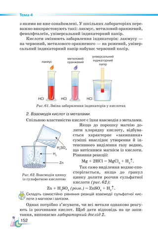 152
Тема 4
лакмус
з якими ви вже ознайомлені. У шкільних лабораторіях пере-
важно використовують такі: лакмус, метиловий оранжевий,
фенолфталеїн, універсальний індикаторний папір.
Кислоти змінюють забарвлення індикаторів: лакмусу —
на червоний, метилового оранжевого — на рожевий, універ-
сальний індикаторний папір набуває червоний колір.
2. Взаємодія кислот із металами.
Спільною властивістю кислот є їхня взаємодія з металами.
Якщо до порошку магнію до-
лити хлоридну кислоту, відбува-
ється характерне «закипання»
суміші внаслідок утворення й ін-
тенсивного виділення газу водню,
що витіснився магнієм із кислоти.
Рівняння реакції:
Mg + 2HCl = MgCl2
+ H2
↑.
Так само виділення водню спо-
стерігається, якщо до гранул
цинку долити розчин сульфатної
кислоти (рис. 62):
Zn + H2
SO4
(розв.) = ZnSO4
+ H2
↑.
Складіть самостійно рівняння реакцій взаємодії сульфатної кис-
лоти з магнієм і залізом.
Однак потрібно з’ясувати, чи всі метали однаково реагу-
ють із розчинами кислот. Щоб дати відповідь на це запи-
тання, виконаємо лабораторний дослід 2.
метиловий
оранжевий
HCl
HCl HCl
універсальний
індикаторний
папір
Рис. 61. Зміна забарвлення індикаторів у кислотах
Рис. 62. Взаємодія цинку
із сульфатною кислотою
H2
SO4
H2
Zn
 