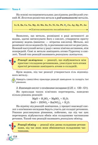 154
Тема 4
На основі експериментальних досліджень російський уче-
ний М. Бекетов розмістив метали в ряд активності металів.
Li, K, Ba, Ca, Na, Mg, Al, Mn, Zn, Fe, Ni, Sn, Pb, H2
, Cu, Ag, Hg, Pt, Au
Хімічна активність послаблюється
Виявлено, що метали, розміщені в ряді активності до
водню, здатні витискувати його з кислот, утворюючи просту
речовину водень (виняток — нітратна кислота). Метали, які
розміщені після водню (їх 5), із розчинами кислот не реагують.
Кожний наступний метал у ряді є менш хімічно активним, ніж
поперед­
ній. Самі ж метали заміщають атоми Гідрогену в кис-
лоті. Такий тип реакцій називають реакціями заміщення.
Крім водню, під час реакції утворюється сіль відповід-
ного металу.
Наведіть самостійно приклади реакцій заміщення та складіть їхні
рівняння.
3. Взаємодія кислот з основними оксидами (§ 22, с. 130–131).
Як приклади таких хімічних перетворень, наведемо
кілька рівнянь реакцій:
MgO + H2
SO4
= MgSO4
+ H2
O;
BaO + 2HNO3
= Ba(NO3
)2
+ H2
O.
На відміну від реакцій заміщення, у процесі взаємодії кис-
лот з основними оксидами беруть участь дві складні речовини.
Уважно розглянувши рівняння, побачимо, що під час цих
перетворень відбувається обмін між складовими частинками
речовин. Такий тип реакцій називають реакціями обміну.
Реакції заміщення — реакції, що відбуваються між
простою і складною речовинами, унаслідок чого атоми
простої речовини заміщають атоми в складній.
Реакції обміну — реакції між двома складними речови-
нами, під час яких вони обмінюються складовими час-
тинками.
 