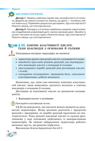 156
Тема 4
Дос­
лІд­
жу­
Ємо вдо­
ма
Дослід 1. Заваріть невелику порцію чаю, розлийте його у 2 склян-
ки. Додайте до першої склянки сік лимона, до другої — половину чай-
ної ложки оцту. Порівняйте результати досліджень. Що спостерігаєте?
Поясніть явища, що спостерігаються.
Дослід 2. Покладіть у 2 склянки приблизно однакові порції алюмі-
нію (подрібнений алюмінієвий дріт) і заліза (залізний цвях). Залийте їх
оцтом і поставте на кілька годин у безпечне місце. Що спостерігаєте?
Поясніть явища, що спостерігаються.
§ 26. ХІМІЧНІ  ВЛАСТИВОСТІ  КИСЛОТ,­
ЇХНЯ  ВЗАЄМОДІЯ  З  ОСНОВАМИ  Й  СОЛЯМИ
Опанувавши матеріал параграфа, ви зможете:
• характеризувативзаємодіюкислотзосновамийсолями;
• наводити приклади рівнянь реакцій, що підтверджу-
ють взаємодію кислот з основами й солями;
• прогнозувати перебіг реакцій між розчинами кислот
і солей;
• планувати експеримент, проводити його, описувати
спостереження, робити висновки.
Зазначимо, що, крім уже вивчених хімічних властивос-
тей кислот, вони виявляють здатність вступати в хімічну
взаємодію з основами й солями.
Дослідимо ці властивості кислот за допомогою експери-
ментів.
1. Взаємодія кислот з основами.
Пригадайте класифікацію основ.
З § 25 ви довідалися, що кислоти можна виявити за допо-
могою індикаторів. Якщо розчини реагентів і продуктів
реакцій є прозорими, то перебіг реакцій практично не спо-
стерігається. Тому реакції взаємодії кислот із лугами (роз-
чинними у воді основами) здійснюють із використанням
індикаторів. За зміною забарвлення індикатора роблять
висновок про те, що реакція відбулася.
Виконаємо демонстраційний дослід 1.
 