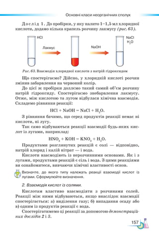 Основні класи неорганічних сполук
157
Рис. 63. Взаємодія хлоридної кислоти з натрій гідроксидом
Дослід 1. До пробірки, у яку налито 1–1,5 мл хлоридної
кислоти, додамо кілька крапель розчину лакмусу (рис. 63).
Що спостерігаємо? Дійсно, у хлоридній кислоті розчин
змінив забарвлення на червоний колір.
До цієї ж пробірки доллємо такий самий об’єм розчину
натрій гідроксиду. Спостерігаємо знебарвлення лакмусу.
Отже, між кислотою та лугом відбулася хімічна взаємодія.
Складемо рівняння реакції:
HCl + NaOH = NaCl + H2
O.
З рівняння бачимо, що серед продуктів реакції немає ні
кислоти, ні лугу.
Так само відбуваються реакції взаємодії будь-яких кис-
лот із лугами, наприклад:
HNO3
+ KOH = KNO3
+ H2
O.
Продуктами розглянутих реакцій є солі — відповідно,
натрій хлорид і калій нітрат — і вода.
Кислоти взаємодіють із нерозчинними основами. Як і з
лугами, продуктами реакцій є сіль і вода. З цими реакціями
ви ознайомитеся, вивчаючи хімічні властивості основ.
Визначте, до якого типу належать реакції взаємодії кислот із
лугами. Сформулюйте визначення.
2. Взаємодія кислот із солями.
Кислотам властиво взаємодіяти з розчинами солей.
Реакції між ними відбуваються, якщо внаслідок взаємодії
спостерігається: а) виділення газу; б) випадання осаду або
в) одним із продуктів реакції є вода.
Спостерігатимемо ці реакції за допомогою демонстрацій-
них дослідів 2 і 3.
Лакмус
HCl
NaOH
NaCl
H2
O
 