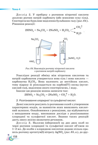 158
Тема 4
Д о с л і д 2. У пробірку з розчином нітратної кислоти
доллємо розчин натрій карбонату (або всиплемо суху сіль).
Спостері­
гаємо бурхливе виділення бульбашок газу (рис. 64).
Рівняння реакції:
			 CO2
↑
2HNO3
+ Na2
CO3
= 2NaNO3
+ H2
CO3
H2
O
Рис. 64. Взаємодія розчину нітратної кислоти
з розчином натрій карбонату
Унаслідок реакції обміну між нітратною кислотою та
натрій карбонатом утворюється нова сіль і нова кислота —
карбонатна H2
CO3
. Вона належить до нестійких кислот,
тому відразу ж розкладається на карбон(ІV) оксид (вугле-
кислий газ), виділення якого спостерігаємо, і воду.
Інакше цю реакцію можна записати так:
2HNO3
+ Na2
CO3
= 2NaNO3
+ CO2
↑ + H2
O.
3. Розпізнавання хлоридної та сульфатної кислот.
Деякі кислоти реагують із розчинами солей з утворенням
характерних осадів, за наявністю яких виявляють кислот-
ний залишок. Ознайомимося з реакціями, що відбуваються
з випаданням осаду, виконавши досліди з розпізнавання
хлоридної та сульфатної кислот. Знання таких реакцій
дасть змогу якісно визначити речовини.
Дослід 3. Наллємо (обережно!) на дно двох колб по
черзі розчини хлоридної та сульфатної кислот об’ємом по
1–2 мл. До колби з хлоридною кислотою додамо кілька кра-
пель розчину аргентум(І) нітрату AgNO3
(рис. 65, а), до дру-
Na2
CO3
HNO3
CO2
NaNO3
, H2
O
.
 