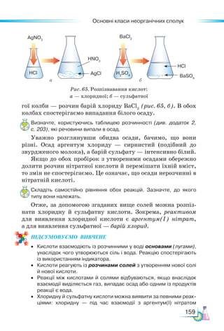 Основні класи неорганічних сполук
159
гої колби — розчин барій хлориду BaCl2
(рис. 65, б). В обох
колбах спостерігаємо випадання білого осаду.
Визначте, користуючись таблицею розчинності (див. додаток 2,
с. 203), які речовини випали в осад.
Уважно розглянувши обидва осади, бачимо, що вони
різні. Осад аргентум хлориду — сирнистий (подібний до
звурдженого молока), а барій сульфату — інтенсивно білий.
Якщо до обох пробірок з утвореними осадами обережно
долити розчин нітратної кислоти й перемішати їхній вміст,
то змін не спостерігаємо. Це означає, що осади нерозчинні в
нітратній кислоті.
Складіть самостійно рівняння обох реакцій. Зазначте, до якого
типу вони належать.
Отже, за допомогою згаданих вище солей можна розпіз-
нати хлоридну й сульфатну кислоти. Зокрема, реактивом
для виявлення хлоридної кислоти є аргентум(І) нітрат,
а для виявлення сульфатної — барій хлорид.
ПІД­
СУ­
МО­
ВУ­
Є­
МО  ВИВЧЕНЕ
• Кислоти взаємодіють із розчинними у воді основами (лугами),
унаслідок чого утворюються сіль і вода. Реакцію спостерігають
із використанням індикатора.
• Кислоти реагують із розчинами солей з утворенням нової солі
й нової кислоти.
• Реакції між кислотами й солями відбуваються, якщо внаслідок
взаємодії виділяється газ, випадає осад або одним із продуктів
реакції є вода.
• Хлоридну й сульфатну кислоти можна виявити за певними реак-
ціями: хлоридну — під час взаємодії з аргентум(І) нітратом
Рис. 65. Розпізнавання кислот:
а — хлоридної; б — сульфатної
BaSO4
HNO3
HCl
AgNO3
BaCl2
HCl H2
SO4
AgCl
а б
 