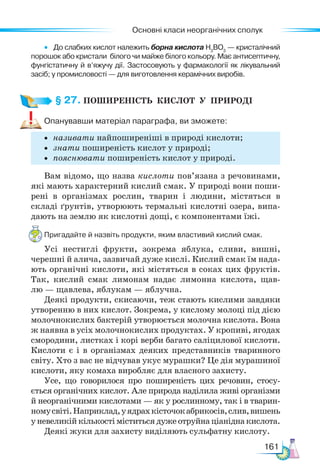 Основні класи неорганічних сполук
161
• До слабких кислот належить борна кислота Н3
ВО3
— кристалічний
порошок або кристали білого чи майже білого кольору. Має антисептичну,
фунгістатичну й в’яжучу дії. Застосовують у фармакології як лікувальний
засіб; у промисловості — для виготовлення керамічних виробів.
§ 27. ПОШИРЕНІСТЬ  КИСЛОТ  У  ПРИРОДІ
Опанувавши матеріал параграфа, ви зможете:
• називати найпоширеніші в природі кислоти;
• знати поширеність кислот у природі;
• пояснювати поширеність кислот у природі.
Вам відомо, що назва кислоти пов’язана з речовинами,
які мають характерний кислий смак. У природі вони поши-
рені в організмах рослин, тварин і людини, містяться в
складі ґрунтів, утворюють термальні кислотні озера, випа-
дають на землю як кислотні дощі, є компонентами їжі.
Пригадайте й назвіть продукти, яким властивий кислий смак.
Усі нестиглі фрукти, зокрема яблука, сливи, вишні,
черешні й алича, зазвичай дуже кислі. Кислий смак їм нада-
ють органічні кислоти, які містяться в соках цих фруктів.
Так, кислий смак лимонам надає лимонна кислота, щав-
лю — щавлева, яблукам — яблучна.
Деякі продукти, скисаючи, теж стають кислими завдяки
утворенню в них кислот. Зокрема, у кислому молоці під дією
молочнокислих бактерій утворюється молочна кислота. Вона
ж наявна в усіх молочнокислих продуктах. У кропиві, ягодах
смородини, листках і корі верби багато саліцилової кислоти.
Кислоти є і в організмах деяких представників тваринного
світу. Хто з вас не відчував укус мурашки? Це дія мурашиної
кислоти, яку комаха виробляє для власного захисту.
Усе, що говорилося про поширеність цих речовин, стосу-
ється органічних кислот. Але природа наділила живі організми
й неорганічними кислотами — як у рослинному, так і в тварин-
номусвіті.Наприклад,уядрахкісточокабрикосів,слив,вишень
уневеликійкількостіміститься дуже отруйнаціаніднакислота.
Деякі жуки для захисту виділяють сульфатну кислоту.
 