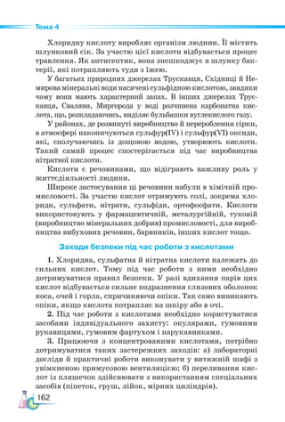 162
Тема 4
Хлоридну кислоту виробляє організм людини. Її містить
шлунковий сік. За участю цієї кислоти відбувається процес
травлення. Як антисептик, вона знешкоджує в шлунку бак-
терії, які потрапляють туди з їжею.
У багатьох природних джерелах Трускавця, Східниці й Не-
мировамінеральніводинасиченісульфідноюкислотою,завдяки
чому вони мають характерний запах. В інших джерелах Трус-
кавця, Сваляви, Миргорода у воді розчинена карбонатна кис-
лота, що, розкладаючись, виділяє бульбашки вуглекислого газу.
У районах, де розвинуті виробництво й перероблення сірки,
в атмосфері накопичуються сульфур(ІV) і сульфур(VІ) оксиди,
які, сполучаючись із дощовою водою, утворюють кислоти.
Такий самий процес спостерігається під час виробництва
нітратної кислоти.
Кислоти є речовинами, що відіграють важливу роль у
життєдіяльності людини.
Широке застосування ці речовини набули в хімічній про-
мисловості. За участю кислот отримують солі, зокрема хло-
риди, сульфати, нітрати, сульфіди, ортофосфати. Кислоти
використовують у фармацевтичній, металургійній, туковій
(виробництво мінеральних добрив) промисловості, для вироб-
ництва вибухових речовин, барвників, інших кислот тощо.
Заходи безпеки під час роботи з кислотами
1. Хлоридна, сульфатна й нітратна кислоти належать до
сильних кислот. Тому під час роботи з ними необхідно
дотримуватися правил безпеки. У разі вдихання парів цих
кислот відбувається сильне подразнення слизових оболонок
носа, очей і горла, спричиняючи опіки. Так само виникають
опіки, якщо кислота потрапляє на шкіру або в очі.
2. Під час роботи з кислотами необхідно користуватися
засобами індивідуального захисту: окулярами, гумовими
рукавицями, гумовим фартухом і нарукавниками.
3. Працюючи з концентрованими кислотами, потрібно
дотримуватися таких застережних заходів: а) лабораторні
досліди й практичні роботи виконувати у витяжній шафі з
увімкненою примусовою вентиляцією; б) переливання кис-
лот із пляшечок здійснювати з використанням спеціальних
засобів (піпеток, груш, лійок, мірних циліндрів).
 