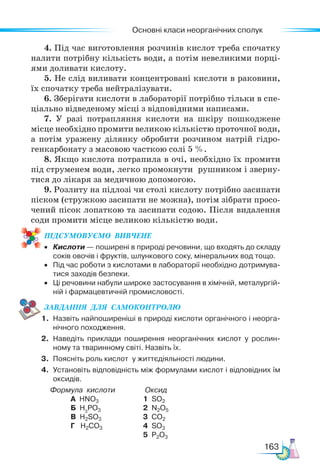 Основні класи неорганічних сполук
163
4. Під час виготовлення розчинів кислот треба спочатку
налити потрібну кількість води, а потім невеликими порці-
ями доливати кислоту.
5. Не слід виливати концентровані кислоти в раковини,
їх спочатку треба нейтралізувати.
6. Зберігати кислоти в лабораторії потрібно тільки в спе-
ціально відведеному місці з відповідними написами.
7. У разі потрапляння кислоти на шкіру пошкоджене
місце необхідно промити великою кількістю проточної води,
а потім уражену ділянку обробити розчином натрій гідро-
генкарбонату з масовою часткою солі 5 %.
8. Якщо кислота потрапила в очі, необхідно їх промити
під струменем води, легко промокнути рушником і зверну-
тися до лікаря за медичною допомогою.
9. Розлиту на підлозі чи столі кислоту потрібно засипати
піском (стружкою засипати не можна), потім зібрати просо-
чений пісок лопаткою та засипати содою. Після видалення
соди промити місце великою кількістю води.
ПІД­
СУ­
МО­
ВУ­
Є­
МО  ВИВЧЕНЕ
• Кислоти — поширені в природі речовини, що входять до складу
соків овочів і фруктів, шлункового соку, мінеральних вод тощо.
• Під час роботи з кислотами в лабораторії необхідно дотримува-
тися заходів безпеки.
• Ці речовини набули широке застосування в хімічній, металургій-
ній і фармацевтичній промисловості.
ЗАВ­
ДАН­
НЯ  ДЛЯ  СамоКОН­
ТРО­
ЛЮ
1. Назвіть найпоширеніші в природі кислоти органічного і неорга-
нічного походження.
2. Наведіть приклади поширення неорганічних кислот у рослин-
ному та тваринному світі. Назвіть їх.
3. Поясніть роль кислот у життєдіяльності людини.
4. Установіть відповідність між формулами кислот і відповідних їм
оксидів.
Формула кислоти Оксид
А HNO3 				 1 SO2
Б H3
PO3 			 2 N2O5
В H2SO3				 3 CO2
Г H2CO3 			 4 SO3
						 5 P2O3
 