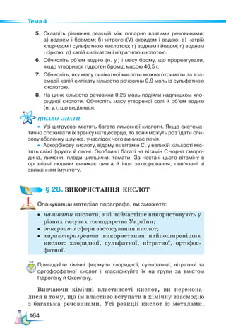 164
Тема 4
5. Складіть рівняння реакцій між попарно взятими речовинами:
а) воднем і бромом; б) нітроген(V) оксидом і водою; в) натрій
хлоридом і сульфатною кислотою; г) воднем і йодом; ґ) воднем
і сіркою; д) калій силікатом і нітратною кислотою.
6. Обчисліть об’єм водню (н. у.) і масу брому, що прореагували,
якщо утворився гідроген бромід масою 40,5 г.
7. Обчисліть, яку масу силікатної кислоти можна отримати за вза-
ємодії калій силікату кількістю речовини 0,9 моль із сульфатною
кислотою.
8. На цинк кількістю речовини 0,25 моль подіяли надлишком хло-
ридної кислоти. Обчисліть масу утвореної солі й об’єм водню
(н. у.), що виділився.
Цікаво  знати
• Усі цитрусові містять багато лимонної кислоти. Якщо система-
тично споживати їх зранку натщесерце, то вони можуть роз’їдати сли-
зову оболонку шлунка, унаслідок чого виникає печія.
• Аскорбінову кислоту, відому як вітамін С, у великій кількості міс-
тять свіжі фрукти й овочі. Особливо багаті на вітамін С чорна сморо-
дина, лимони, плоди шипшини, томати. За нестачі цього вітаміну в
організмі людини виникає цинга й інші захворювання, пов’язані зі
зниженням імунітету.
§ 28. ВИКОРИСТАННЯ  КИСЛОТ
Опанувавши матеріал параграфа, ви зможете:
• називати кислоти, які найчастіше використовують у
різних галузях господарства України;
• описувати сфери застосування кислот;
• характеризувати використання найпоширеніших
кислот: хлоридної, сульфатної, нітратної, ортофос-
фатної.
Пригадайте хімічні формули хлоридної, сульфатної, нітратної та
ортофосфатної кислот і класифікуйте їх на групи за вмістом
Гідрогену й Оксигену.
Вивчаючи хімічні властивості кислот, ви перекона-
лися в тому, що їм властиво вступати в хімічну взаємодію
з багатьма речовинами. Усі реакції кислот із металами,
 