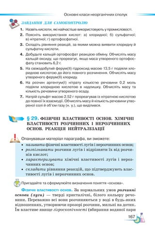 Основні класи неорганічних сполук
167
ЗАВ­
ДАН­
НЯ  ДЛЯ  СамоКОН­
ТРО­
ЛЮ
1. Назвіть кислоти, які найчастіше використовують у промисловості.
2. Поясніть використання кислот: а) хлоридної; б) сульфатної;
в) нітратної; г) ортофосфатної.
3. Складіть рівняння реакцій, за якими можна виявити хлоридну й
сульфатну кислоти.
4. Добудьте кальцій ортофосфат реакцією обміну. Обчисліть масу
кальцій оксиду, що прореагує, якщо маса утвореного ортофос-
фату становить 6,2 г.
5. На свіжодобутий ферум(ІІ) гідроксид масою 13,5 г подіяли хло-
ридною кислотою до його повного розчинення. Обчисліть масу
утвореного ферум(ІІ) хлориду.
6. На розчин аргентум(І) нітрату кількістю речовини 0,2 моль
подія­
ли хлоридною кислотою в надлишку. Обчисліть масу та
кількість речовини утвореного осаду.
7. Натрій сульфіт масою 2,52 г прореагував із нітратною кислотою
до повної їх взаємодії. Обчисліть масу й кількість речовини утво-
реної солі й об’єм газу (н. у.), що виділився.
§ 29. ФІЗИЧНІ  ВЛАСТИВОСТІ  ОСНОВ.  ХІМІЧНІ
ВЛАСТИВОСТІ  РОЗЧИННИХ  І  НЕРОЗЧИННИХ
ОСНОВ.  РЕАКЦІЯ  НЕЙТРАЛІЗАЦІЇ
Опанувавши матеріал параграфа, ви зможете:
• називати фізичні властивості лугів і нерозчинних основ;
• розпізнавати розчини лугів і відрізняти їх від розчи-
нів кислот;
• характеризувати хімічні властивості лугів і нероз-
чинних основ;
• складати рівняння реакцій, що підтверджують влас-
тивості лугів і нерозчинних основ.
Пригадайте та сформулюйте визначення поняття «основа».
Фізичні властивості основ. За нормальних умов розчинні
основи (луги) — тверді кристалічні, білого кольору речо-
вини. Переважно всі вони розчиняються у воді в будь-яких
відношеннях, утворюючи прозорі розчини, мильні на дотик.
Їм властиве явище гігроскопічності (вбирання водяної пари
 