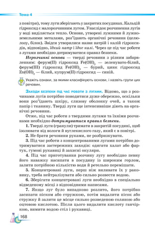 168
Тема 4
з повітря), томулугизберігаютьузакритихпосудинах.Кальцій
гідроксид є малорозчинним лугом. Унаслідок розчинення лугів
у воді виділяється тепло. Основи, утворені лужними й лужно-
земельними металами, роз’їдають органічні речовини (целю-
лозу, білок). Звідси утворилися назви натрій і калій гідрокси-
дів, відповідно, їдкий натр і їдке калі. Через це під час роботи
з лугами необхідно дотримуватися правил безпеки.
Нерозчинні основи — тверді речовини з різним забарв-
ленням: ферум(ІІ) гідроксид Fe(OH)2
— зеленувато-білий,
фе­
рум(ІІІ) гідроксид Fe(OH)3
— бурий, цинк гідроксид
Zn(OH)2
— білий, купрум(ІІ) гідроксид — синій.
Укажіть ознаки, за якими класифікують основи, і назвіть групи цих
речовин.
Заходи безпеки під час роботи з лугами. Відомо, що з роз-
чинами лугів потрібно поводитися дуже обережно, оскільки
вони роз’їдають шкіру, слизову оболонку очей, а також
папір і тканину. Тверді луги ще інтенсивніше діють на орга-
нічні речовини.
Отже, під час роботи з твердими лугами та їхніми розчи-
нами необхідно дотримуватися правил безпеки.
1. Тверді луги (гранули) тримати в закритій посудині, щоб
ізолювати від вологи й вуглекислого газу, який є в повітрі.
2. Не брати речовини руками, не розбризкувати.
3. Під час роботи з концентрованими лугами потрібно до-
тримуватися застережних заходів: одягати халат або фар-
тух, гумові рукавиці й захисні окуляри.
4. Під час приготування розчину лугу необхідно певну
його наважку насипати в посудину із широким горлом,
залити потрібною кількістю води й ретельно перемішати.
5. Концентровані луги, перш ніж виливати їх у рако-
вину, треба нейтралізувати або сильно розвести водою.
6. Зберігати концентровані луги необхідно в спеціально
відведеному місці з відповідними написами.
7. Якщо луг було випадково розлито, його потрібно
засипати піском або стружкою, потім видалити пісок або
стружку й залити це місце сильно розведеною соляною або
оцтовою кислотою. Після цього видалити кислоту ганчір-
кою, вимити водою стіл і рукавиці.
 