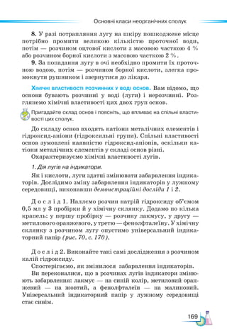 Основні класи неорганічних сполук
169
8. У разі потрапляння лугу на шкіру пошкоджене місце
потрібно промити великою кількістю проточної води,
потім — розчином оцтової кислоти з масовою часткою 4 %
або розчином борної кислоти з масовою часткою 2 %.
9. За попадання лугу в очі необхідно промити їх проточ-
ною водою, потім — розчином борної кислоти, злегка про-
мокнути рушником і звернутися до лікаря.
Хімічні властивості розчинних у воді основ. Вам відомо, що
основи бувають розчинні у воді (луги) і нерозчинні. Роз-
глянемо хімічні властивості цих двох груп основ.
Пригадайте склад основ і поясніть, що впливає на спільні власти-
вості цих сполук.
До складу основ входять катіони металічних елементів і
гідроксид-аніони (гідроксильні групи). Спільні властивості
основ зумовлені наявністю гідроксид-аніонів, оскільки ка-
тіони металічних елементів у складі основ різні.
Охарактеризуємо хімічні властивості лугів.
1. Дія лугів на індикатори.
Як і кислоти, луги здатні змінювати забарвлення індика-
торів. Дослідимо зміну забарвлення індикаторів у лужному
середовищі, виконавши демонстраційні досліди 1 і 2.
Д о с л і д 1. Наллємо розчин натрій гідроксиду об’ємом
0,5 мл у 3 пробірки й у хімічну склянку. Додамо по кілька
крапель: у першу пробірку — розчину лакмусу, у другу —
метилового оранжевого, у третю — фенолфталеїну. У хімічну
склянку з розчином лугу опустимо універсальний індика-
торний папір (рис. 70, с. 170).
Д о с л і д 2. Виконайте такі самі дослідження з розчином
калій гідроксиду.
Спостерігаємо, як змінилося забарвлення індикаторів.
Ви переконалися, що в розчинах лугів індикатори зміню-
ють забарвлення: лакмус — на синій колір, метиловий оран-
жевий — на жовтий, а фенолфталеїн — на малиновий.
Універсальний індикаторний папір у лужному середовищі
стає синім.
 