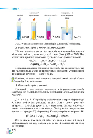 170
Тема 4
2. Взаємодія лугів із кислотними оксидами.
Під час вивчення кислотних оксидів ви вже ознайомилися з
цією властивістю розчинних у воді основ (див. § 22, с. 132). На-
ведемо інші приклади взаємодії лугів із кислотними оксидами:
6КОН + Р2
О5
= 2К3
РО4
+ 3Н2
О;
Са(ОН)2
+ SO3
= СаSO4
+ Н2
О.
Проаналізувавши рівняння реакцій, ви впевнилися, що
під час взаємодії лугів із кислотними оксидами утворюється
новий клас речовин — солі й вода.
Поясніть, до якого типу належать наведені хімічні реакції. Сфор­
-
мулюйте їхнє визначення.
3. Взаємодія лугів із солями.
Розчинні у воді основи взаємодіють із розчинами солей.
Доведемо це експериментально, виконавши демонстраційний
дослід 3.
Д о с л і д 3. У пробірку з розчином натрій гідроксиду
об’ємом 1–1,5 мл доллємо такий самий об’єм розчину
купрум(ІІ) хлориду (рис. 71). Наприкінці реакції спостері-
гаємо випадання синього осаду. Утворилася нерозчинна
основа — купрум(ІІ) гідроксид. Складемо рівняння реакції:
2NaOH + CuCl2
= Cu(OH)2
↓ + 2NaCl.
Зазначимо, що реакції між розчинами лугів і солей
відбуваються за тих самих умов, що й взаємодія кислот
із солями.
Рис. 70. Зміна забарвлення індикаторів у лужному середовищі
лакмус
метил­
овий
оранжевий фенолфталеїн
універсальний
індикаторний
папір
NaOH NaOH NaOH NaOH
 