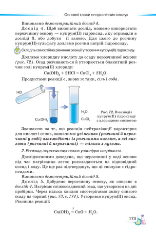 Основні класи неорганічних сполук
173
Виконаємо демонстраційний дослід 4.
Дослід 4. Щоб виконати дослід, можемо використати
нерозчинну основу — купрум(ІІ) гідроксид, яку отримали в
досліді 3, або добути її заново. Для цього до розчину
купрум(ІІ) сульфату доллємо розчин натрій гідроксиду.
Складіть самостійно рівняння реакції утворення купрум(ІІ) гідроксиду.
Доллємо хлоридну кислоту до осаду нерозчинної основи
(рис. 72). Осад розчиняється й утворюється блакитний роз-
чин солі купрум(ІІ) хлориду:
Cu(OH)2
+ 2HCl = CuCl2
+ 2H2
О.
Продуктами реакції є, знову ж таки, сіль і вода.
Рис. 72. Взаємодія
купрум(ІІ) гідроксиду
з хлоридною кислотою
HCl
Cu(OH)2
CuCl2
H2
O
Зважаючи на те, що реакція нейтралізації характерна
для кислот і основ, зазначимо: усі основи (розчинні й нероз-
чинні у воді) взаємодіють із розчинами кислот, а всі кис-
лоти (розчинні й нерозчинні) — тільки з лугами.
2. Розклад нерозчинних основ унаслідок нагрівання.
Дослід­
жен­
нями доведено, що нерозчинні у воді основи
під час нагрівання легко розкладаються на відповідний
оксид і воду. Це ще раз підтверджує, що ці сполуки є гідро-
ксидами.
Виконаємо демонстраційний дослід 5.
Дослід 5. Добудемо нерозчинну основу, як описано в
досліді 4. Нагріємо свіжоосаджений осад, що утворився на дні
пробірки. Через кілька хвилин спостерігаємо зміну синього
осаду на чорний (рис. 73, с. 174). Утворився купрум(ІІ) оксид.
Рівняння реакції:
					
Cu(OH)2
= CuO + H2
O.
t
 