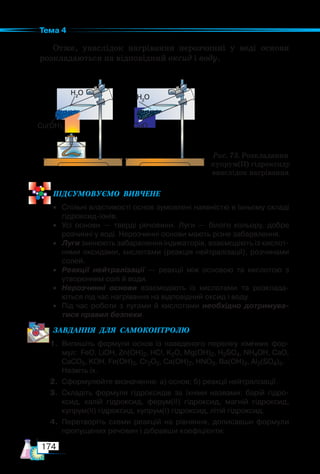 174
Тема 4
Отже, унаслідок нагрівання нерозчинні у воді основи
розкладаються на відповідний оксид і воду.
ПІД­
СУ­
МО­
ВУ­
Є­
МО  ВИВЧЕНЕ
• Спільні властивості основ зумовлені наявністю в їхньому складі
гідроксид-іонів.
• Усі основи — тверді речовини. Луги — білого кольору, добре
розчинні у воді. Нерозчинні основи мають різне забарвлення.
• Луги змінюють забарвлення індикаторів, взаємодіють із кислот-
ними оксидами, кислотами (реакція нейтралізації), розчинами
солей.
• Реакції нейтралізації — реакції між основою та кислотою з
утворенням солі й води.
• Нерозчинні основи взаємодіють із кислотами та розклада-
ються під час нагрівання на відповідний оксид і воду.
• Під час роботи з лугами й кислотами необхідно дотримува-
тися правил безпеки.
ЗАВ­
ДАН­
НЯ  ДЛЯ  СамоКОН­
ТРО­
ЛЮ
1. Випишіть формули основ із наведеного переліку хімічних фор-
мул: FeO, LiOH, Zn(OH)2, HCl, K2O, Mg(OH)2, H2SO4, NH4OH, CaO,
CaCO3, KOH, Fe(OH)3, Cr2O3, Ca(OH)2, HNO3, Ba(OH)2, Al2(SO4)3.
Назвіть їх.
2. Сформулюйте визначення: а) основ; б) реакції нейтралізації.
3. Складіть формули гідроксидів за їхніми назвами: барій гідро-
ксид, калій гідроксид, ферум(ІІ) гідроксид, магній гідроксид,
купрум(ІІ) гідроксид, купрум(І) гідроксид, літій гідроксид.
4. Перетворіть схеми реакцій на рівняння, дописавши формули
пропущених речовин і дібравши коефіцієнти:
Рис. 73. Розкладання
купрум(ІІ) гідроксиду
внаслідок нагрівання
Cu(OH)2
H2
O
H2
O
CuO
 