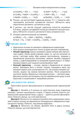 Основні класи неорганічних сполук
175
а) Са(ОН)2 + HCl → … + H2O; б) KOH + H3
PO4
= …. + H2
O;
в) CuSO4 + NaOH → Cu(OH)2 + …; г) KOH + SO3 → … + H2O;
ґ) NaOH + H2SO4 → … + H2O; д) Ba(OH)2
+ H2
SO4
→ … + H2O.
5. Розчин, що містив барій гідроксид масою 17,1 г, повністю ней-
тралізували розчином сульфатної кислоти. Обчисліть масу
нерозчинної речовини, що випала в осад.
6. У розчин, що містив кальцій гідроксид кількістю речовини
0,2 моль, додали сульфур(VІ) оксид до утворення кальцій суль-
фату. Обчисліть кількість речовини й масу утвореної солі.
7. Складіть рівняння реакцій за схемами:
а) КMnO4 → O2 → BaO → Ba(OH)2 → BaSO4;
б) H2O → O2 → CaO → Ca(OH)2 → CaCO3 → CaO.
Цікаво  знати
• Нерозчинні основи не змінюють забарвлення індикаторів.
• Луги можуть розкладатися тільки за дуже високих температур.
• Натрій гідроксид інакше називають їдким натром або каустич­
ною содою. Назву їдкий отримав через те, що він мильний на
дотик і роз’їдає шкіру. Має широке застосування, зокрема у
виробництві дизельного біопалива, мийних засобів (твердого
мила), у нафтопереробній та паперовій промисловості. У побуті
використовують для чищення каналізаційних труб.
• Кальцій гідроксид — основа, відома в будівництві як гашене
вапно. Змішавши його з піском і водою, отримують масу, яку
використовують для штукатурення стін. Ця основа утворює сус-
пензію, відому під назвою вапняне молоко. Після розділення
суспензії зверху збирається прозорий розчин — вапняна вода.
Вапняне молоко застосовують під час виробництва цукру та для
боротьби зі шкідниками й хворобами рослин.
Дос­
лІд­
жу­
Ємо  вдо­
ма
Приготуйте розчин фенолфталеїну й універсальний індикаторний
папір.
Дослід 1. Налийте у 2 склянки по черзі вапняну воду (гідроксид
кальцію) і розчин нашатирного спирту. У першу склянку опустіть уні-
версальний індикаторний папір, у другу — крапніть розчин фенолфта-
леїну. Поясніть явища, що спостерігаються.
Дослід 2. Витисніть сік лимона й долийте його невеликими порці-
ями в першу склянку до відновлення попереднього забарвлення інди-
каторного паперу. Поясніть, яка реакція відбулася.
Дослід 3. Витисніть сік яблука. Долийте його в другу склянку.
Поясніть явище, що спостерігається.
 