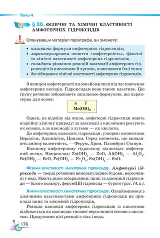176
Тема 4
§ 30. ФІЗИЧНІ  ТА  ХІМІЧНІ  ВЛАСТИВОСТІ
АМФОТЕРНИХ  ГІДРОКСИДІВ
Опанувавши матеріал параграфа, ви зможете:
• називати формули амфотерних гідроксидів;
• характеризувати поняття «амфотерність», фізичні
та хімічні властивості амфотерних гідроксидів;
• складати рівняння реакцій взаємодії амфотерних гід-
роксидів із кислотами й лугами, пояснювати їхні типи;
• досліджувати хімічні властивості амфотерних гідроксидів.
Зявищемамфотерностівиознайомилисяпідчасвивчення
амфотерних оксидів. Гідроксидам воно також властиве. Цю
групу речовин зображають загальною формулою, що харак-
терна для основ:
n I
Ме(ОН)n
Однак, на відміну від основ, амфотерні гідроксиди мають
подвійну хімічну природу: за взаємодії з кислотами реагують
як основи, а за взаємодії з лугами — як кислоти.
До амфотерних належать гідроксиди, утворені елементами
Берилієм, Алюмінієм, Цинком. Серед елементів, що виявля-
ють змінну валентність, — Ферум, Хром, Плюмбум і Станум.
Кожному амфотерному гідроксиду відповідає амфотер-
ний оксид. Наприклад: Zn(OH)2
— ZnO, Al(OH)3
— Al2
O3
,
Be(OH)2
— BeO, Fe(OH)3
— Fe2
O3
, Sn(OH)2
— SnO.
Фізичні властивості амфотерних гідроксидів. Амфотерні гід-
роксиди — тверді речовини немолекулярної будови, нерозчин­
-
ні у воді. Мають різне забарвлення: цинк та алюміній гідрокси­
-
ди — білого кольору, ферум(ІІІ) гідроксид — бурого (рис. 74, а).
Хімічні властивості амфотерних гідроксидів. Ознайомимося з
хімічними властивостями амфотерних гідроксидів на при-
кладі цинк та алюміній гідроксидів.
Реакція взаємодії амфотерних гідроксидів із кислотами
відбувається як взаємодія типової нерозчинної основи з кисло-
тою. Продуктами цієї реакції є сіль і вода.
.
 