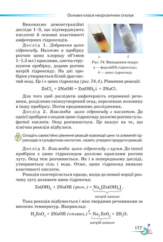 Основні класи неорганічних сполук
177
Виконаємо демонстраційні
досліди 1–3, що підтверджують
кислотні й основні властивості
амфотерних гідроксидів.
Дослід 1. Добування цинк
гідроксиду. Наллємо в пробірку
розчин цинк хлориду об’ємом
1–1,5 мл і краплями, злегка стру-
шуючи пробірку, додамо розчин
натрій гідроксиду. На дні про-
бірки утворюється білий драглис-
тий осад. Це і є цинк гідроксид (рис. 74, б). Рівняння реакції:
ZnCl2
+ 2NaOH = Zn(OH)2
↓ + 2NaCl.
Для того щоб дослідити амфотерність отриманої речо-
вини, розділимо свіжоутворений осад, переливши половину
в іншу пробірку. Потім продовжимо дослідження.
Дослід 2. Взаємодія цинк гідроксиду з кислотою. До
однієї пробірки з осадом цинк гідроксиду доллємо розчин суль-
фатної кислоти. Осад розчиняється. Це вказує на те, що
хімічна реакція відбулася.
Складіть самостійно рівняння реакцій взаємодії цинк та алюміній гід-
роксидів із сульфатною кислотою, назвіть утворені продукти реакцій.
Дослід 3. Взаємодія цинк гідроксиду з лугом. До іншої
пробірки з цинк гідроксидом доллємо краплями розчин
лугу. Осад теж розчиняється. Як і в попередньому досліді,
утворюються сіль і вода. Отже, цинк гідроксид виявляє
властивості кислоти.
Реакція спостерігається краще, якщо до певної порції роз-
чину лугу доливати цинк гідроксид:
Zn(OН)2
+ 2NaOH (розч.) = Na2
[Zn(OH)4
] .
Така реакція відбувається і між твердими речовинами за
високих температур. Наприклад:
H2
ZnO2
+ 2NaOH (сплавл.) = Na2
ZnO2
+ 2H2
O.
а б
Рис. 74. Випадання осаду:
а — ферум(ІІІ) гідроксиду;
б — цинк гідроксиду
t
натрій цинкат
натрій цинкат
 