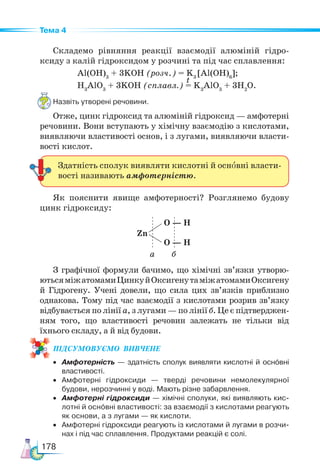 178
Тема 4
Cкладемо рівняння реакції взаємодії алюміній гідро-
ксиду з калій гідроксидом у розчині та під час сплавлення:
Al(OН)3
+ 3KOH (розч.) = K3
[Al(OH)6
];
Н3
AlO3
+ 3KOH (сплавл.) = K3
AlO3
+ 3H2
O.
Назвіть утворені речовини.
Отже, цинк гідроксид та алюміній гідроксид — амфотерні
речовини. Вони вступають у хімічну взаємодію з кислотами,
виявляючи властивості основ, і з лугами, виявляючи власти-
вості кислот.
Як пояснити явище амфотерності? Розглянемо будову
цинк гідроксиду:
Zn
O — H
O — H
а б
З графічної формули бачимо, що хімічні зв’язки утворю-
ютьсяміжатомамиЦинкуйОксигенутаміжатомамиОксигену
й Гідрогену. Учені довели, що сила цих зв’язків приблизно
однакова. Тому під час взаємодії з кислотами розрив зв’язку
відбувається по лінії а, з лугами — по лінії б. Це є підтверджен-
ням того, що властивості речовин залежать не тільки від
їхнього складу, а й від будови.
ПІД­
СУ­
МО­
ВУ­
Є­
МО  ВИВЧЕНЕ
• Амфотерність — здатність сполук виявляти кислотні й оснóвні
властивості.
• Амфотерні гідроксиди — тверді речовини немолекулярної
будови, нерозчинні у воді. Мають різне забарвлення.
• Амфотерні гідроксиди — хімічні сполуки, які виявляють кис-
лотні й оснóвні властивості: за взаємодії з кислотами реагують
як основи, а з лугами — як кислоти.
• Амфотерні гідроксиди реагують із кислотами й лугами в розчи-
нах і під час сплавлення. Продуктами реакцій є солі.
Здатність сполук виявляти кислотні й основні власти-
вості називають амфотерністю.
t
 