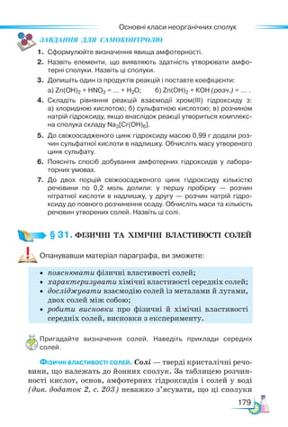 Основні класи неорганічних сполук
179
ЗАВ­
ДАН­
НЯ  ДЛЯ  СамоКОН­
ТРО­
ЛЮ
1. Сформулюйте визначення явища амфотерності.
2. Назвіть елементи, що виявляють здатність утворювати амфо-
терні сполуки. Назвіть ці сполуки.
3. Допишіть один із продуктів реакцій і поставте коефіцієнти:
а) Zn(OH)2 + HNO3 = … + Н2О; б) Zn(OН)2 + КОН (розч.) = … .
4. Складіть рівняння реакцій взаємодії хром(ІІІ) гідроксиду з:
а) хлоридною кислотою; б) сульфатною кислотою; в) розчином
натрій гідроксиду, якщо внаслідок реакції утвориться комплекс-
на сполука складу Na3[Cr(OH)6].
5. До свіжоосадженого цинк гідроксиду масою 0,99 г додали роз-
чин сульфатної кислоти в надлишку. Обчисліть масу утвореного
цинк сульфату.
6. Поясніть спосіб добування амфотерних гідроксидів у лабора-
торних умовах.
7. До двох порцій свіжоосадженого цинк гідроксиду кількістю
речовини по 0,2 моль долили: у першу пробірку — розчин
нітратної кислоти в надлишку, у другу — розчин натрій гідро-
ксиду до повного розчинення осаду. Обчисліть маси та кількість
речовин утворених солей. Назвіть ці солі.
§ 31. ФІЗИЧНІ  ТА  ХІМІЧНІ  ВЛАСТИВОСТІ  СОЛЕЙ
Опанувавши матеріал параграфа, ви зможете:
• пояснювати фізичні властивості солей;
• характеризувати хімічні властивості середніх солей;
• досліджувати взаємодію солей із металами й лугами,
двох солей між собою;
• робити висновки про фізичні й хімічні властивості
середніх солей, висновки з експерименту.
Пригадайте визначення солей. Наведіть приклади середніх
солей.
Фізичні властивості солей. Со­
лі — тверді кристалічні речо-
вини, що належать до йонних сполук. За таблицею розчин-
ності кислот, основ, амфотерних гідроксидів і солей у воді
(див. додаток 2, с. 203) не­
важко з’ясувати, що ці сполуки
 