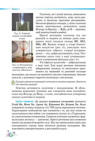 18
Тема 1
Галогени, як і лужні метали, виявляють
високу хімічну активність, тому легко реа-
гують із багатьма простими речовинами.
Загальна формула оксидів, у яких галогени
мають максимальну валентність (крім
Флуору та Брому), — R2
О7
, де R — відповід-
ний неметалічний елемент.
Прості речовини галогени під час
реакцій із воднем за певних умов утво-
рюють леткі сполуки складу HF, HCl,
HBr, HI. Водень згоряє у хлорі блакит-
ним полум’ям (рис. 4), унаслідок чого
утворюється гідроген хлорид (хлорово-
день) — газ, добре розчинний у воді. Роз-
чинення цього газу у воді супроводжу-
ється утворенням фонтана (рис. 5).
Усігідрогенгалогеніди—доб­
рерозчинні
у воді гази. Їхні водні розчини змінюють
забарвлення лакмусу та метилового оран-
жевого на червоний та рожевий кольори
відповідно, що вказує на наявність кислого середовища. Інакше
кажучи, у розчинах гідроген галогеніди є кислотами.
Складіть рівняння взаємодії галогенів із натрієм і воднем. Зазначте
тип хімічних реакцій.
Хімічна активність галогенів є неоднаковою. Зі збіль-
шенням відносних атомних мас елементів вона послаблю-
ється від Флуору до Йоду, а отже, послаблюється утворення
сполук галогенів із воднем.
Інертні елементи. До родини інертних елементів належать
Гелій Не, Неон Ne, Аргон Ar, Криптон Kr, Ксенон Хе. Вони
утворюють головну підгрупу (А) VІІІ групи періодичної системи.
Характерною особливістю цих елементів є те, що їхні атоми не
сполучаються між собою і не утворюють сполук ні з Гідро­
ге­
ном,
ні з металічними елементами. Символи хімічних елементів і фор-
мули їхніх молекул — ідентичні. Прості речовини цих елементів
відомі під назвою благородні гази. Під час пропускання крізь них
електричного струму вони світяться різними кольорами. Цю
властивість використовують у рекламній галузі.
Рис. 4. Горіння
водню в атмосфері
хлору
Рис. 5. Розчинення
хлороводню у воді
(дослід «Фонтан»)
 