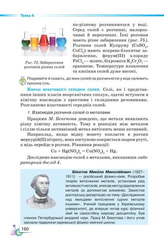 180
Тема 4
по-різному розчиняються у воді.
Серед солей є розчинні, малороз-
чинні й нерозчинні. Їхні розчини
мають різне забарвлення (рис. 75).
Розчини солей Купруму (CuSO4
,
CuCl2
) мають яскраво-блакитне за-
барвлення, ферум(III) хлориду
FeCl3
— жовте, біхромати K2
Cr2
O7
—
оранжеве. Температури плавлення
та кипіння солей дуже високі.
Подумайте й скажіть, до яких солей за розчинністю у воді належить
кухонна сіль.
Хімічні властивості середніх солей. Солі, як і представ-
ники інших класів неорганічних сполук, здатні вступати в
хімічну взаємодію з простими і складними речовинами.
Розглянемо властивості середніх солей.
1. Взаємодія розчинів солей із металами.
Працями М. Бекетова доведено, що метали виявляють
різну хімічну активність. Тому в реакціях між металом
і сіллю тільки активніший метал витіснить менш активний.
Наприклад, якщо мідну монету покласти в розчин
Рис. 75. Забарвлення
розчинів різних солей
меркурій(II) нітрату, вона поступово покриється шаром ртуті,
а мідь перейде в розчин. Рівняння реакції:
Cu + Hg(NO3
)2
= Cu(NO3
)2
+ Hg.
Дослідимо взаємодію солей з металами, виконавши лабо-
раторний дослід 4.
Бекетов Микола Миколайович (1827–
1911) — російський фізико-хімік. Розробив
теорію витіснення металів, установив ряд
активностіметалів,описавметодвідновлення
металів за допомогою алюмінію. Захистив
докторську дисертацію на тему «Дослідження
над явищами витіснення одних металів
іншими». Учений працював у Харківському
університеті, де вперше читав курс фізичної
хімії як самостійну на­
укову дисципліну. Був
членом Петербурзької академії наук. Праці М. Бекетова і його учнів
заклали підвалини харківської фізико-хімічної школи.
 